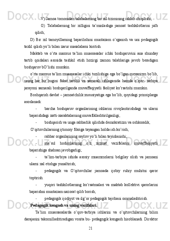 V) Jamoa tomonidan talabalarning bir xil tizimining ishlab chiqilishi; 
G)   Talabalarning   bir   xilligini   ta’minlashga   jamoat   tashkilotlarini   jalb
qilish; 
D)   Bir   xil   tamoyillarning   bajarilishini   muntazam   o’rganish   va   uni   pedagogik
taxlil qilish yo’li bilan zarur masalalarni kiritish. 
Maktab   va   o’rta   maxsus   ta’lim   muassasalar   ichki   boshqaruvini   ana   shunday
tartib   qoidalari   asosida   tashkil   etish   hozirgi   zamon   talablariga   javob   beradigan
boshqaruv bO’lishi mumkin. 
o’rta maxsus ta’lim muassasalar ichki tuzilishiga ega bo’lgan mexanizm bo’lib,
uning   har   bir   bugini   fakat   tartibli   va   samarali   ishlaganida   hamda   o’quv-   tarbiya
jarayoni samarali boshqarilganda muvaffaqiyatli faoliyat ko’rsatishi mumkin. 
Boshqarish davlat – jamoatchilik xususiyatiga ega bo’lib, quyidagi prinsiplarga
asoslanadi: 
- barcha   boshqaruv   organlarining   ishlarini   rivojlantirishdagi   va   ularni
bajarishdagi xatti-xaraktalarning muvafiklashtirilganligi; 
- boshqarish va unga rahbarlik qilishda demokratizm va oshkoralik, 
O’qituvchilarning ijtimoiy fikriga tayangan holda ish ko’rish; 
- rahbar organlarining saylov yo’li bilan tayinlanishi; 
- ma’sul   hodimlarning   o’z   xizmat   vazifalarini   muvaffaqiyatli
bajarishiga shahsan javobgarligi; 
- ta’lim-tarbiya   ishida   asosiy   muammolarni   belgilay   olish   va   jamoani
ularni xal etishga yunaltirish; 
- pedagogik   va   O’qituvchilar   jamoada   ijobiy   ruhiy   muhitni   qaror
toptirish. 
- yuqori   tashkilotlarning   ko’rsatmalari   va   maktab   kollektivi   qarorlarini
bajarishni muntazam nazorat qilib borish; 
- pedagogik ijodiyot va ilg’or pedagogik tajribani ommalashtirish. 
Pedagogik kengash va uning vazifalari. 
    Ta’lim   muassasalarda   o’quv-tarbiya   ishlarini   va   o’qituvchilarning   bilim
darajasini takomillashtiradigan vosita bu- pedagogik kengash hisoblanadi. Direktor
  21