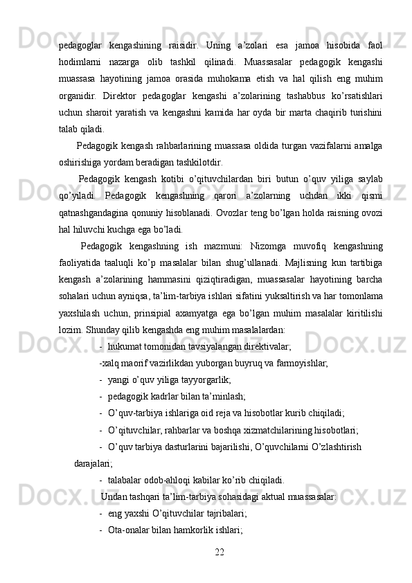 pedagoglar   kengashining   raisidir.   Uning   a’zolari   esa   jamoa   hisobida   faol
hodimlarni   nazarga   olib   tashkil   qilinadi.   Muassasalar   pedagogik   kengashi
muassasa   hayotining   jamoa   orasida   muhokama   etish   va   hal   qilish   eng   muhim
organidir.   Direktor   pedagoglar   kengashi   a’zolarining   tashabbus   ko’rsatishlari
uchun  sharoit  yaratish  va  kengashni  kamida  har  oyda  bir   marta   chaqirib  turishini
talab qiladi.  
  Pedagogik kengash rahbarlarining muassasa  oldida turgan vazifalarni amalga
oshirishiga yordam beradigan tashkilotdir. 
  Pedagogik   kengash   kotibi   o’qituvchilardan   biri   butun   o’quv   yiliga   saylab
qo’yiladi.   Pedagogik   kengashning   qarori   a’zolarning   uchdan   ikki   qismi
qatnashgandagina qonuniy hisoblanadi. Ovozlar teng bo’lgan holda raisning ovozi
hal hiluvchi kuchga ega bo’ladi. 
  Pedagogik   kengashning   ish   mazmuni:   Nizomga   muvofiq   kengashning
faoliyatida   taaluqli   ko’p   masalalar   bilan   shug’ullanadi.   Majlisning   kun   tartibiga
kengash   a’zolarining   hammasini   qiziqtiradigan,   muassasalar   hayotining   barcha
sohalari uchun ayniqsa, ta’lim-tarbiya ishlari sifatini yuksaltirish va har tomonlama
yaxshilash   uchun,   prinsipial   axamyatga   ega   bo’lgan   muhim   masalalar   kiritilishi
lozim.  Shunday qilib kengashda eng muhim masalalardan:  
- hukumat tomonidan tavsiyalangan direktivalar; 
-xalq maorif vazirlikdan yuborgan buyruq va farmoyishlar; 
- yangi o’quv yiliga tayyorgarlik; 
- pedagogik kadrlar bilan ta’minlash; 
- O’quv-tarbiya ishlariga oid reja va hisobotlar kurib chiqiladi; 
- O’qituvchilar, rahbarlar va boshqa xizmatchilarining hisobotlari; 
- O’quv tarbiya dasturlarini bajarilishi, O’quvchilarni O’zlashtirish 
darajalari; 
- talabalar odob-ahloqi kabilar ko’rib chiqiladi. 
 Undan tashqari ta’lim-tarbiya sohasidagi aktual muassasalar:  
- eng yaxshi O’qituvchilar tajribalari; 
- Ota-onalar bilan hamkorlik ishlari; 
  22   