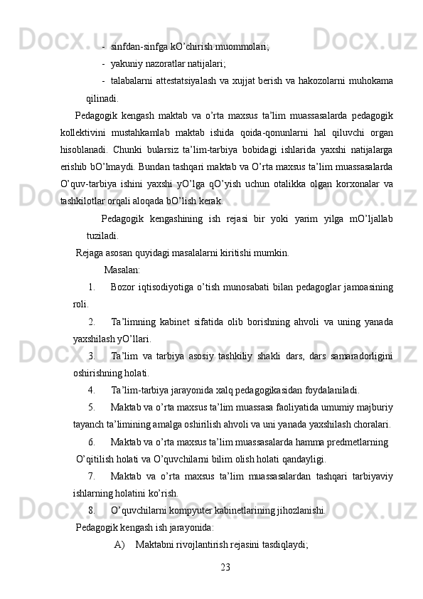 - sinfdan-sinfga kO’chirish muommolari; 
- yakuniy nazoratlar natijalari; 
- talabalarni attestatsiyalash va xujjat berish va hakozolarni muhokama
qilinadi. 
Pedagogik   kengash   maktab   va   o’rta   maxsus   ta’lim   muassasalarda   pedagogik
kollektivini   mustahkamlab   maktab   ishida   qoida-qonunlarni   hal   qiluvchi   organ
hisoblanadi.   Chunki   bularsiz   ta’lim-tarbiya   bobidagi   ishlarida   yaxshi   natijalarga
erishib bO’lmaydi. Bundan tashqari maktab va O’rta maxsus ta’lim muassasalarda
O’quv-tarbiya   ishini   yaxshi   yO’lga   qO’yish   uchun   otalikka   olgan   korxonalar   va
tashkilotlar orqali aloqada bO’lish kerak. 
Pedagogik   kengashining   ish   rejasi   bir   yoki   yarim   yilga   mO’ljallab
tuziladi. 
Rejaga asosan quyidagi masalalarni kiritishi mumkin. 
  Masalan: 
1. Bozor   iqtisodiyotiga   o’tish   munosabati   bilan   pedagoglar   jamoasining
roli. 
2. Ta’limning   kabinet   sifatida   olib   borishning   ahvoli   va   uning   yanada
yaxshilash yO’llari. 
3. Ta’lim   va   tarbiya   asosiy   tashkiliy   shakli   dars,   dars   samaradorligini
oshirishning holati. 
4. Ta’lim-tarbiya jarayonida xalq pedagogikasidan foydalaniladi. 
5. Maktab va o’rta maxsus ta’lim muassasa faoliyatida umumiy majburiy
tayanch ta’limining amalga oshirilish ahvoli va uni yanada yaxshilash choralari.
6. Maktab va o’rta maxsus ta’lim muassasalarda hamma predmetlarning 
O’qitilish holati va O’quvchilarni bilim olish holati qandayligi. 
7. Maktab   va   o’rta   maxsus   ta’lim   muassasalardan   tashqari   tarbiyaviy
ishlarning holatini ko’rish. 
8. O’quvchilarni kompyuter kabinetlarining jihozlanishi. 
Pedagogik kengash ish jarayonida:  
A) Maktabni rivojlantirish rejasini tasdiqlaydi; 
  23   