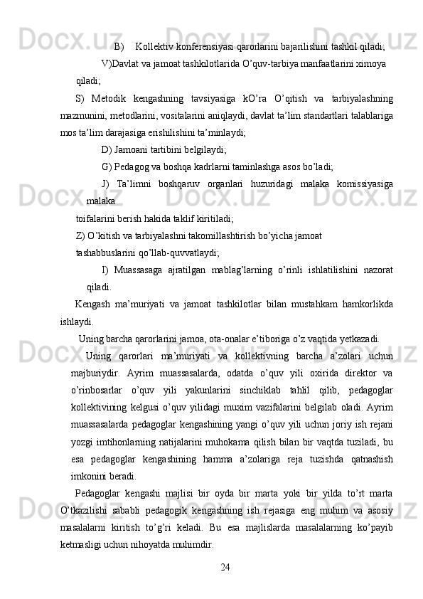 B) Kollektiv konferensiyasi qarorlarini bajarilishini tashkil qiladi; 
V)Davlat va jamoat tashkilotlarida O’quv-tarbiya manfaatlarini ximoya 
qiladi; 
S)   Metodik   kengashning   tavsiyasiga   kO’ra   O’qitish   va   tarbiyalashning
mazmunini, metodlarini, vositalarini aniqlaydi, davlat ta’lim standartlari talablariga
mos ta’lim darajasiga erishilishini ta’minlaydi; 
D) Jamoani tartibini belgilaydi; 
G) Pedagog va boshqa kadrlarni taminlashga asos bo’ladi; 
J)   Ta’limni   boshqaruv   organlari   huzuridagi   malaka   komissiyasiga
malaka 
toifalarini berish hakida taklif kiritiladi; 
Z) O’kitish va tarbiyalashni takomillashtirish bo’yicha jamoat 
tashabbuslarini qo’llab-quvvatlaydi; 
I)   Muassasaga   ajratilgan   mablag’larning   o’rinli   ishlatilishini   nazorat
qiladi. 
Kengash   ma’muriyati   va   jamoat   tashkilotlar   bilan   mustahkam   hamkorlikda
ishlaydi. 
 Uning barcha qarorlarini jamoa, ota-onalar e’tiboriga o’z vaqtida yetkazadi. 
Uning   qarorlari   ma’muriyati   va   kollektivning   barcha   a’zolari   uchun
majburiydir.   Ayrim   muassasalarda,   odatda   o’quv   yili   oxirida   direktor   va
o’rinbosarlar   o’quv   yili   yakunlarini   sinchiklab   tahlil   qilib,   pedagoglar
kollektivining   kelgusi   o’quv   yilidagi   muxim   vazifalarini   belgilab   oladi.   Ayrim
muassasalarda  pedagoglar  kengashining yangi  o’quv yili  uchun joriy ish  rejani
yozgi  imtihonlarning natijalarini  muhokama  qilish  bilan  bir  vaqtda  tuziladi, bu
esa   pedagoglar   kengashining   hamma   a’zolariga   reja   tuzishda   qatnashish
imkonini beradi. 
Pedagoglar   kengashi   majlisi   bir   oyda   bir   marta   yoki   bir   yilda   to’rt   marta
O’tkazilishi   sababli   pedagogik   kengashning   ish   rejasiga   eng   muhim   va   asosiy
masalalarni   kiritish   to’g’ri   keladi.   Bu   esa   majlislarda   masalalarning   ko’payib
ketmasligi uchun nihoyatda muhimdir. 
  24