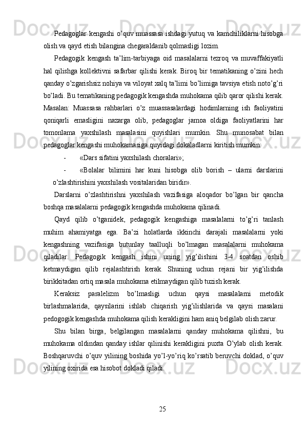 Pedagoglar kengashi  o’quv muassasa ishdagi yutuq va kamchiliklarni hisobga
olish va qayd etish bilangina chegaraldanib qolmasligi lozim. 
Pedagogik   kengash   ta’lim-tarbiyaga   oid   masalalarni   tezroq   va   muvaffakiyatli
hal   qilishga   kollektivni   safarbar   qilishi   kerak.   Biroq   bir   tematikaning   o’zini   hech
qanday o’zgarishsiz nohiya va viloyat xalq ta’limi bo’limiga tavsiya etish noto’g’ri
bo’ladi. Bu tematikaning pedagogik kengashda muhokama qilib qaror qilishi kerak.
Masalan:   Muassasa   rahbarlari   o’z   muassasalardagi   hodimlarning   ish   faoliyatini
qoniqarli   emasligini   nazarga   olib,   pedagoglar   jamoa   oldiga   faoliyatlarini   har
tomonlama   yaxshilash   masalasini   quyishlari   mumkin.   Shu   munosabat   bilan
pedagoglar kengashi muhokamasiga quyidagi dokaladlarni kiritish mumkin: 
- «Dars sifatini yaxshilash choralari»; 
- «Bolalar   bilimini   har   kuni   hisobga   olib   borish   –   ularni   darslarini
o’zlashtirishini yaxshilash vositalaridan biridir». 
Darslarni   o’zlashtirishni   yaxshilash   vazifasiga   aloqador   bo’lgan   bir   qancha
boshqa masalalarni pedagogik kengashda muhokama qilinadi. 
Qayd   qilib   o’tganidek,   pedagogik   kengashiga   masalalarni   to’g’ri   tanlash
muhim   ahamiyatga   ega.   Ba’zi   holatlarda   ikkinchi   darajali   masalalarni   yoki
kengashning   vazifasiga   butunlay   taalluqli   bo’lmagan   masalalarni   muhokama
qiladilar.   Pedagogik   kengash   ishini   uning   yig’ilishini   3-4   soatdan   oshib
ketmaydigan   qilib   rejalashtirish   kerak.   Shuning   uchun   rejani   bir   yig’ilishda
birikkitadan ortiq masala muhokama etilmaydigan qilib tuzish kerak. 
Keraksiz   paralelizm   bo’lmasligi   uchun   qaysi   masalalarni   metodik
birlashmalarida,   qaysilarini   ishlab   chiqarish   yig’ilishlarida   va   qaysi   masalani
pedogogik kengashda muhokama qilish kerakligini ham aniq belgilab olish zarur. 
Shu   bilan   birga,   belgilangan   masalalarni   qanday   muhokama   qilishni,   bu
muhokama   oldindan   qanday   ishlar   qilinishi   kerakligini   puxta   O’ylab   olish   kerak.
Boshqaruvchi o’quv yilining boshida yo’l-yo’riq ko’rsatib beruvchi doklad, o’quv
yilining oxirida esa hisobot dokladi qiladi. 
  25   