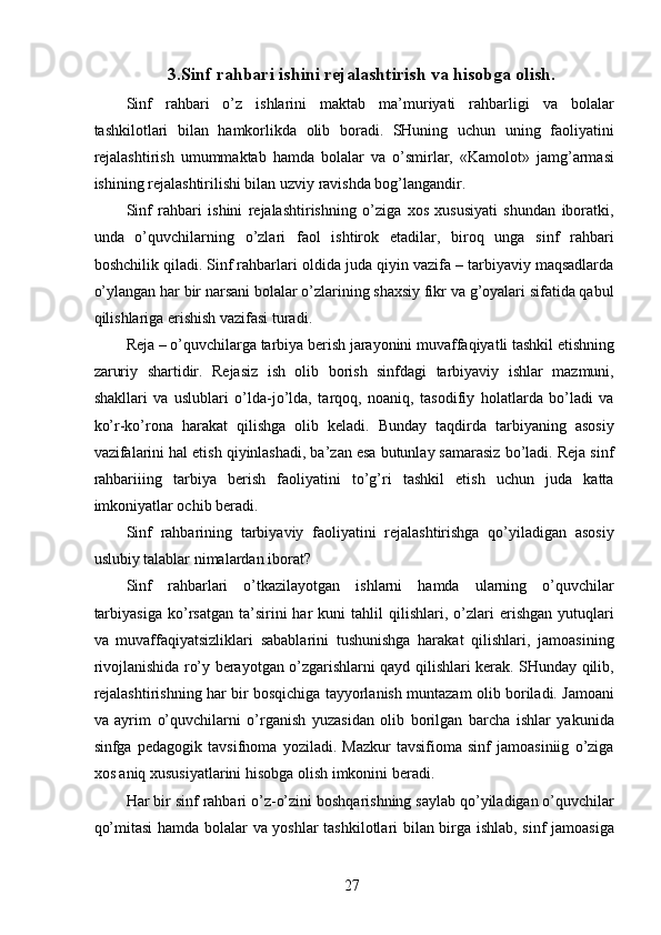 3.Sinf rahbari ishini rejalashtirish va hisobga olish.
Sinf   rahbari   o’z   ishlarini   maktab   ma’muriyati   rahbarligi   va   bolalar
tashkilotlari   bilan   hamkorlikda   olib   boradi.   SHuning   uchun   uning   faoliyatini
rejalashtirish   umummaktab   hamda   bolalar   va   o’smirlar,   «Kamolot»   jamg’armasi
ishining rejalashtirilishi bilan uzviy ravishda bog’langandir. 
Sinf   rahbari   ishini   rejalashtirishning   o’ziga   xos   xususiyati   shundan   iboratki,
unda   o’quvchilarning   o’zlari   faol   ishtirok   etadilar,   biroq   unga   sinf   rahbari
boshchilik qiladi. Sinf rahbarlari oldida juda qiyin vazifa – tarbiyaviy maqsadlarda
o’ylangan har bir narsani bolalar o’zlarining shaxsiy fikr va g’oyalari sifatida qabul
qilishlariga erishish vazifasi turadi. 
Reja – o’quvchilarga tarbiya berish jarayonini muvaffaqiyatli tashkil etishning
zaruriy   shartidir.   Rejasiz   ish   olib   borish   sinfdagi   tarbiyaviy   ishlar   mazmuni,
shakllari   va   uslublari   o’lda-jo’lda,   tarqoq,   noaniq,   tasodifiy   holatlarda   bo’ladi   va
ko’r-ko’rona   harakat   qilishga   olib   keladi.   Bunday   taqdirda   tarbiyaning   asosiy
vazifalarini hal etish qiyinlashadi, ba’zan esa butunlay samarasiz bo’ladi. Reja sinf
rahbariiing   tarbiya   berish   faoliyatini   to’g’ri   tashkil   etish   uchun   juda   katta
imkoniyatlar ochib beradi. 
Sinf   rahbarining   tarbiyaviy   faoliyatini   rejalashtirishga   qo’yiladigan   asosiy
uslubiy talablar nimalardan iborat? 
Sinf   rahbarlari   o’tkazilayotgan   ishlarni   hamda   ularning   o’quvchilar
tarbiyasiga   ko’rsatgan   ta’sirini   har   kuni   tahlil   qilishlari,  o’zlari   erishgan   yutuqlari
va   muvaffaqiyatsizliklari   sabablarini   tushunishga   harakat   qilishlari,   jamoasining
rivojlanishida ro’y berayotgan o’zgarishlarni qayd qilishlari kerak. SHunday qilib,
rejalashtirishning har bir bosqichiga tayyorlanish muntazam olib boriladi. Jamoani
va   ayrim   o’quvchilarni   o’rganish   yuzasidan   olib   borilgan   barcha   ishlar   yakunida
sinfga   pedagogik   tavsifnoma   yoziladi.   Mazkur   tavsifioma   sinf   jamoasiniig   o’ziga
xos aniq xususiyatlarini hisobga olish imkonini beradi. 
Har bir sinf rahbari o’z-o’zini boshqarishning saylab qo’yiladigan o’quvchilar
qo’mitasi  hamda bolalar va yoshlar tashkilotlari bilan birga ishlab, sinf jamoasiga
  27   