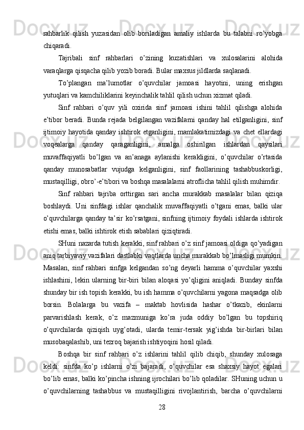 rahbarlik   qilish   yuzasidan   olib   boriladigan   amaliy   ishlarda   bu   talabni   ro’yobga
chiqaradi. 
Tajribali   sinf   rahbarlari   o’zining   kuzatishlari   va   xulosalarini   alohida
varaqlarga qisqacha qilib yozib boradi. Bular maxsus jildlarda saqlanadi. 
To’plangan   ma’lumotlar   o’quvchilar   jamoasi   hayotini,   uning   erishgan
yutuqlari va kamchiliklarini keyinchalik tahlil qilish uchun xizmat qiladi. 
Sinf   rahbari   o’quv   yili   oxirida   sinf   jamoasi   ishini   tahlil   qilishga   alohida
e’tibor   beradi.   Bunda   rejada   belgilangan   vazifalarni   qanday   hal   etilganligini,   sinf
ijtimoiy  hayotida  qanday   ishtirok  etganligini,  mamlakatimizdagi   va  chet  ellardagi
voqealarga   qanday   qaraganligini,   amalga   oshirilgan   ishlardan   qaysilari
muvaffaqiyatli   bo’lgan   va   an’anaga   aylanishi   kerakligini,   o’quvchilar   o’rtasida
qanday   munosabatlar   vujudga   kelganligini,   sinf   faollarining   tashabbuskorligi,
mustaqilligi, obro’-e’tibori va boshqa masalalarni atroflicha tahlil qilish muhimdir. 
Sinf   rahbari   tajriba   orttirgan   sari   ancha   murakkab   masalalar   bilan   qiziqa
boshlaydi.   Uni   sinfdagi   ishlar   qanchalik   muvaffaqiyatli   o’tgani   emas,   balki   ular
o’quvchilarga qanday ta’sir  ko’rsatgani,  sinfning ijtimoiy foydali  ishlarda ishtirok
etishi emas, balki ishtirok etish sabablari qiziqtiradi. 
SHuni nazarda tutish kerakki, sinf rahbari o’z sinf jamoasi oldiga qo’yadigan
aniq tarbiyaviy vazifalari dastlabki vaqtlarda uncha murakkab bo’lmasligi mumkin.
Masalan,   sinf   rahbari   sinfga   kelgandan   so’ng   deyarli   hamma   o’quvchilar   yaxshi
ishlashini,   lekin   ularning   bir-biri   bilan   aloqasi   yo’qligini   aniqladi.   Bunday   sinfda
shunday bir ish topish kerakki, bu ish hamma o’quvchilarni yagona maqsadga olib
borsin.   Bolalarga   bu   vazifa   –   maktab   hovlisida   hashar   o’tkazib,   ekinlarni
parvarishlash   kerak,   o’z   mazmuniga   ko’ra   juda   oddiy   bo’lgan   bu   topshiriq
o’quvchilarda   qiziqish   uyg’otadi,   ularda   temir-tersak   yig’ishda   bir-birlari   bilan
musobaqalashib, uni tezroq bajarish ishtiyoqini hosil qiladi. 
Boshqa   bir   sinf   rahbari   o’z   ishlarini   tahlil   qilib   chiqib,   shunday   xulosaga
keldi:   sinfda   ko’p   ishlarni   o’zi   bajaradi,   o’quvchilar   esa   shaxsiy   hayot   egalari
bo’lib emas, balki ko’pincha ishning ijrochilari bo’lib qoladilar. SHuning uchun u
o’quvchilarning   tashabbus   va   mustaqilligini   rivojlantirish,   barcha   o’quvchilarni
  28   