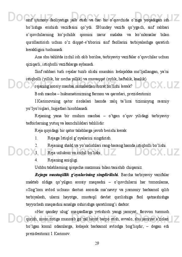 sinf   ijtimoiy   faoliyatiga   jalb   etish   va   har   bir   o’quvchida   o’ziga   yoqadigan   ish
bo’lishga   erishish   vazifasini   qo’ydi.   SHunday   vazifa   qo’ygach,   sinf   rahbari
o’quvchilarning   ko’pchilik   qismini   zarur   malaka   va   ko’nikmalar   bilan
qurollantirish   uchun   o’z   diqqat-e’tiborini   sinf   faollarini   tarbiyalashga   qaratish
kerakligini tushunadi. 
Ana shu tahlitda izchil ish olib borilsa, tarbiyaviy vazifalar o’quvchilar uchun
qiziqarli, istiqbolli vazifalarga aylanadi. 
Sinf  rahbari turli rejalar  tuzib olishi  mumkin:  kelajakka mo’ljallangan, ya’ni
istiqbolli (yillik, bir necha yillik) va muvaqqat (oylik, haftalik, kunlik). 
rejaning asosiy manbai nimalardan iborat bo’lishi kerak? 
Bosh manba – hukumatimizning farmon va qarorlari, prezidentimiz 
I.Karimovning   qator   risolalari   hamda   xalq   ta’limi   tiziminyng   rasmiy
yo’lyo’riqlari, hujjatlari hisoblanadi. 
Rejaning   yana   bir   muhim   manbai   –   o’tgan   o’quv   yilidagi   tarbiyaviy
tadbirlarning yutuq va kamchiliklari tahlilidir. 
Reja quyidagi bir qator talablarga javob berishi kerak: 
1. Rejaga Istiqlol g’oyalarini singdirish. 
2. Rejaning shakl va yo’nalishlari rang-barang hamda istiqbolli bo’lishi. 
3. Reja uzluksiz va izchil bo’lishi. 
4. Rejaning aniqligi. 
Ushbu talablarning qisqacha mazmuni bilan tanishib chiqamiz. 
Rejaga   mustaqillik   g’oyalarining   singdirilishi.   Barcha   tarbiyaviy   vazifalar
maktab   oldiga   qo’yilgan   asosiy   maqsadni   –   o’quvchilarni   har   tomonlama,
«Sog’lom   avlod   uchun»   dasturi   asosida   ma’naviy   va   jismoniy   barkamol   qilib
tarbiyalash,   ularni   hayotga,   mustaqil   davlat   qurilishiga   faol   qatnashishga
tayyorlash maqsadini amalga oshirishga qaratilmog’i darkor. 
«Har   qanday   ulug’   maqsadlarga   yetishish   yangi   jamiyat,   farovon   turmush
qurish, inson zotiga munosib go’zal hayot barpo etish, avvalo, shu jamiyat a’zolari
bo’lgan   komil   odamlarga,   kelajak   barkamol   avlodga   bog’liqdir,   –   degan   edi
prezidentimiz I. Karimov. 
  29   