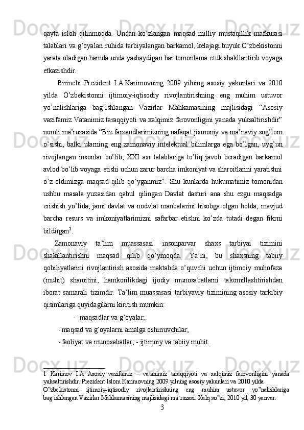 qayta   isloh   qilinmoqda.   Undan   ko’zlangan   maqsad   milliy   mustaqillik   mafkurasi
talablari va g’oyalari ruhida tarbiyalangan barkamol, kelajagi buyuk O’zbekistonni
yarata oladigan hamda unda yashaydigan har tomonlama etuk shakllantirib voyaga
etkazishdir. 
  Birinchi   Prezident   I.A.Karimovning   2009   yilning   asosiy   yakunlari   va   2010
yilda   O’zbekistonni   ijtimoiy-iqtisodiy   rivojlantirishning   eng   muhim   ustuvor
yo’nalishlariga   bag’ishlangan   Vazirlar   Mahkamasining   majlisidagi   “Asosiy
vazifamiz Vatanimiz taraqqiyoti va xalqimiz farovonligini yanada yuksaltirishdir”
nomli ma’ruzasida “Biz farzandlarimizning nafaqat jismoniy va ma’naviy sog’lom
o’sishi,   balki   ularning   eng   zamonaviy   intelektual   bilimlarga   ega   bo’lgan,   uyg’un
rivojlangan   insonlar   bo’lib,   XXI   asr   talablariga   to’liq   javob   beradigan   barkamol
avlod bo’lib voyaga etishi uchun zarur barcha imkoniyat va sharoitlarini yaratishni
o’z   oldimizga   maqsad   qilib   qo’yganmiz”.   Shu   kunlarda   hukumatimiz   tomonidan
ushbu   masala   yuzasidan   qabul   qilingan   Davlat   dasturi   ana   shu   ezgu   maqsadga
erishish  yo’lida, jami  davlat  va nodvlat  manbalarini  hisobga  olgan  holda, mavjud
barcha   resurs   va   imkoniyatlarimizni   safarbar   etishni   ko’zda   tutadi   degan   fikrni
bildirgan 1
. 
Zamonaviy   ta’lim   muassasasi   insonparvar   shaxs   tarbiyai   tizimini
shakillantirishni   maqsad   qilib   qo’ymoqda.   Y а ’ni,   bu   shaxsning   tabiiy
qobiliyatlarini   rivojlantirish   asosida   maktabda   o’quvchi   uchun   ijtimoiy   muhofaza
(muhit)   sharoitini,   hamkorilikdagi   ijodiy   munosabatlarni   takomillashtirishdan
iborat   samarali   tizimdir.   Ta’lim   muassasasi   tarbiyaviy   tizimining   asosiy   tarkibiy
qisimlariga quyidagilarni kiritish mumkin: 
- maqsadlar va g’oyalar; 
- maqsad va g’oyalarni amalga oshiriuvchilar; 
- faoliyat va munosabatlar; -   ijtimoiy va tabiiy muhit. 
1   Karimov   I.A   Asosiy   vazifamiz   –   vatanimiz   taraqqiyoti   va   xalqimiz   farovonligini   yanada
yuksaltirishdir. Prezident Islom Karimovning 2009 yilning asosiy yakunlari va 2010 yilda 
O zbekistonni   ijtimoiy-iqtisodiy   rivojlantirishning   eng   muhim   ustuvor   yo nalishlariga‟ ‟
bag`ishlangan Vazirlar Mahkamasining majlisidagi ma`ruzasi.  Xalq so zi, 2010 yil, 30 yanvar. 	
‟
  3   