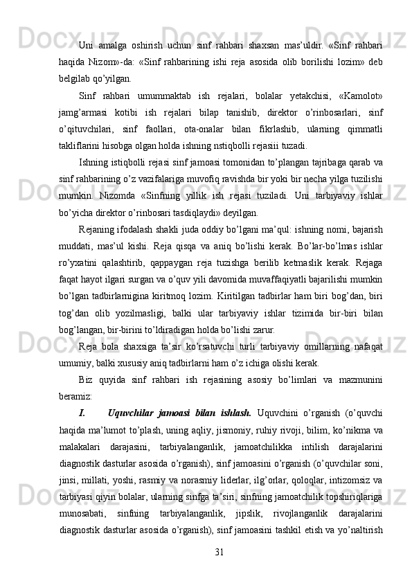 Uni   amalga   oshirish   uchun   sinf   rahbari   shaxsan   mas’uldir.   «Sinf   rahbari
haqida   Nizom»-da:   «Sinf   rahbarining   ishi   reja   asosida   olib   borilishi   lozim»   deb
belgilab qo’yilgan. 
Sinf   rahbari   umummaktab   ish   rejalari,   bolalar   yetakchisi,   «Kamolot»
jamg’armasi   kotibi   ish   rejalari   bilap   tanishib,   direktor   o’rinbosarlari,   sinf
o’qituvchilari,   sinf   faollari,   ota-onalar   bilan   fikrlashib,   ularning   qimmatli
takliflarini hisobga olgan holda ishning nstiqbolli rejasiii tuzadi. 
Ishning istiqbolli rejasi sinf jamoasi tomonidan to’plangan tajribaga qarab va
sinf rahbarining o’z vazifalariga muvofiq ravishda bir yoki bir necha yilga tuzilishi
mumkin.   Nizomda   «Sinfning   yillik   ish   rejasi   tuziladi.   Uni   tarbiyaviy   ishlar
bo’yicha direktor o’rinbosari tasdiqlaydi» deyilgan. 
Rejaning ifodalash shakli juda oddiy bo’lgani ma’qul: ishning nomi, bajarish
muddati,   mas’ul   kishi.   Reja   qisqa   va   aniq   bo’lishi   kerak.   Bo’lar-bo’lmas   ishlar
ro’yxatini   qalashtirib,   qappaygan   reja   tuzishga   berilib   ketmaslik   kerak.   Rejaga
faqat hayot ilgari surgan va o’quv yili davomida muvaffaqiyatli bajarilishi mumkin
bo’lgan  tadbirlarnigina  kiritmoq  lozim.  Kiritilgan  tadbirlar   ham   biri  bog’dan,  biri
tog’dan   olib   yozilmasligi,   balki   ular   tarbiyaviy   ishlar   tizimida   bir-biri   bilan
bog’langan, bir-birini to’ldiradigan holda bo’lishi zarur. 
Reja   bola   shaxsiga   ta’sir   ko’rsatuvchi   turli   tarbiyaviy   omillarning   nafaqat
umumiy, balki xususiy aniq tadbirlarni ham o’z ichiga olishi kerak. 
Biz   quyida   sinf   rahbari   ish   rejasining   asosiy   bo’limlari   va   mazmunini
beramiz: 
I. Uquvchilar   jamoasi   bilan   ishlash.   Uquvchini   o’rganish   (o’quvchi
haqida ma’lumot  to’plash, uning aqliy, jismoniy, ruhiy rivoji, bilim, ko’nikma va
malakalari   darajasini,   tarbiyalanganlik,   jamoatchilikka   intilish   darajalarini
diagnostik dasturlar asosida o’rganish), sinf jamoasini o’rganish (o’quvchilar soni,
jinsi, millati, yoshi, rasmiy va norasmiy liderlar, ilg’orlar, qoloqlar, intizomsiz va
tarbiyasi qiyin bolalar, ularning sinfga ta’siri, sinfning jamoatchilik topshiriqlariga
munosabati,   sinfning   tarbiyalanganlik,   jipslik,   rivojlanganlik   darajalarini
diagnostik dasturlar asosida o’rganish), sinf jamoasini tashkil etish va yo’naltirish
  31   