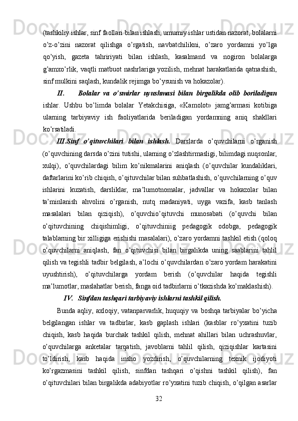 (tashkiliy ishlar, sinf faollari bilan ishlash, umumiy ishlar ustidan nazorat, bolalarni
o’z-o’zini   nazorat   qilishga   o’rgatish,   navbatchilikni,   o’zaro   yordamni   yo’lga
qo’yish,   gazeta   tahririyati   bilan   ishlash,   kasalmand   va   nogiron   bolalarga
g’amxo’rlik, vaqtli matbuot nashrlariga yozilish, mehnat harakatlarida qatnashish,
sinf mulkini saqlash, kundalik rejimga bo’ysunish va hokazolar). 
II. Bolalar   va   o’smirlar   uyushmasi   bilan   birgalikda   olib   boriladigan
ishlar.   Ushbu   bo’limda   bolalar   Yetakchisiga,   «Kamolot»   jamg’armasi   kotibiga
ularning   tarbiyaviy   ish   faoliyatlarida   beriladigan   yordamning   aniq   shakllari
ko’rsatiladi. 
III.Sinf   o’qituvchilari   bilan   ishlash.   Darslarda   o’quvchilarni   o’rganish
(o’quvchining darsda o’zini tutishi, ularning o’zlashtirmasligi, bilimdagi nuqsonlar,
xulqi),   o’quvchilardagi   bilim   ko’nikmalarini   aniqlash   (o’quvchilar   kundaliklari,
daftarlarini ko’rib chiqish, o’qituvchilar bilan suhbatlashish, o’quvchilarning o’quv
ishlarini   kuzatish,   darsliklar,   ma’lumotnomalar,   jadvallar   va   hokazolar   bilan
ta’minlanish   ahvolini   o’rganish,   nutq   madaniyati,   uyga   vazifa,   kasb   tanlash
masalalari   bilan   qiziqish),   o’quvchio’qituvchi   munosabati   (o’quvchi   bilan
o’qituvchining   chiqishimligi,   o’qituvchiniig   pedagogik   odobga,   pedagogik
talablarning bir xilligiga erishishi masalalari), o’zaro yordamni tashkil etish (qoloq
o’quvchilarni   aniqlash,   fan   o’qituvchisi   bilan   birgalikda   uning   saablarini   tahlil
qilish va tegishli tadbir belgilash, a’lochi o’quvchilardan o’zaro yordam harakatini
uyushtirish),   o’qituvchilarga   yordam   berish   (o’quvchilar   haqida   tegishli
ma’lumotlar, maslahatlar berish, fanga oid tadbirlarni o’tkazishda ko’maklashish). 
IV. Sinfdan tashqari tarbiyaviy ishlarni tashkil qilish.  
Bunda   aqliy,  axloqiy,   vatanparvarlik,   huquqiy  va   boshqa   tarbiyalar   bo’yicha
belgilangan   ishlar   va   tadbirlar,   kasb   gaplash   ishlari   (kasblar   ro’yxatini   tuzib
chiqish,   kasb   haqida   burchak   tashkil   qilish,   mehnat   ahillari   bilan   uchrashuvlar,
o’quvchilarga   anketalar   tarqatish,   javoblarni   tahlil   qilish,   qiziqishlar   kartasini
to’ldirish,   kasb   haqida   insho   yozdirish,   o’quvchilarning   texnik   ijodiyoti
ko’rgazmasini   tashkil   qilish,   sinfdan   tashqari   o’qishni   tashkil   qilish),   fan
o’qituvchilari bilan birgalikda adabiyotlar ro’yxatini tuzib chiqish, o’qilgan asarlar
  32   