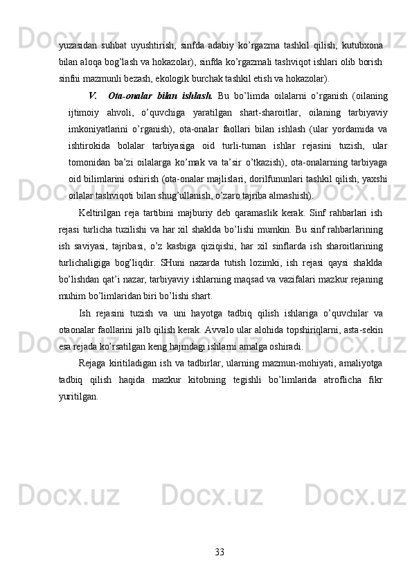 yuzasidan   suhbat   uyushtirish,   sinfda   adabiy   ko’rgazma   tashkil   qilish,   kutubxona
bilan aloqa bog’lash va hokazolar), sinfda ko’rgazmali tashviqot ishlari olib borish
sinfni mazmunli bezash, ekologik burchak tashkil etish va hokazolar). 
V. Ota-onalar   bilan   ishlash.   Bu   bo’limda   oilalarni   o’rganish   (oilaning
ijtimoiy   ahvoli,   o’quvchiga   yaratilgan   shart-sharoitlar,   oilaning   tarbiyaviy
imkoniyatlarini   o’rganish),   ota-onalar   faollari   bilan   ishlash   (ular   yordamida   va
ishtirokida   bolalar   tarbiyasiga   oid   turli-tuman   ishlar   rejasini   tuzish,   ular
tomonidan   ba’zi   oilalarga   ko’mak   va   ta’sir   o’tkazish),   ota-onalarning   tarbiyaga
oid bilimlarini oshirish (ota-onalar majlislari, dorilfununlari tashkil qilish, yaxshi
oilalar tashviqoti bilan shug’ullanish, o’zaro tajriba almashish). 
Keltirilgan   reja   tartibini   majburiy   deb   qaramaslik   kerak.   Sinf   rahbarlari   ish
rejasi  turlicha tuzilishi va har xil shaklda bo’lishi  mumkin. Bu sinf rahbarlarining
ish   saviyasi,   tajribasi,   o’z   kasbiga   qiziqishi,   har   xil   sinflarda   ish   sharoitlarining
turlichaligiga   bog’liqdir.   SHuni   nazarda   tutish   lozimki,   ish   rejasi   qaysi   shaklda
bo’lishdan qat’i nazar, tarbiyaviy ishlarning maqsad va vazifalari mazkur rejaning
muhim bo’limlaridan biri bo’lishi shart. 
Ish   rejasini   tuzish   va   uni   hayotga   tadbiq   qilish   ishlariga   o’quvchilar   va
otaonalar faollarini jalb qilish kerak. Avvalo ular alohida topshiriqlarni, asta-sekin
esa rejada ko’rsatilgan keng hajmdagi ishlarni amalga oshiradi. 
Rejaga   kiritiladigan   ish   va   tadbirlar,   ularning   mazmun-mohiyati,   amaliyotga
tadbiq   qilish   haqida   mazkur   kitobning   tegishli   bo’limlarida   atroflicha   fikr
yuritilgan. 
 
  33   