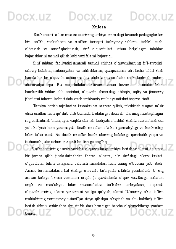 Xulosa 
  Sinf rahbari ta’lim muassasalarining tarbiya tizimidagi tayanch pedagoglardan
biri   bo’lib,   maktabdan   va   sinfdan   tashqari   tarbiyaviy   ishlarni   tashkil   etish,
o’tkazish   va   muofiqlashtirish,   sinf   o’quvchilari   uchun   belgilagan   talablari
bajarishlarini tashkil qilish kabi vazifalarni bajarajdi. 
  Sinf   rahbari   faoliyatinisamarali   tashkil   etishda   o’quvchilarning   fe’l-atvorini,
oilaviy   holatini,   imkoniyatini   va   intilishlarini,   qiziqishlarini   atroflicha   tahlil   etish
hamda har bir o’quvchi uchun maqbul alohida munosabatni shakillantirish muhim
ahamiyatga   ega.   Bu   esa,   bolalar   tarbiyasi   uchun   bevosita   ota-onalar   bilan
hamkorilik   ishlari   olib   borishni,   o’quvchi   shaxsidagi   ahloqiy,   aqliy   va   jismoniy
jihatlarni takomillashtirishda etarli tarbiyaviy muhit yaratishni taqozo etadi. 
  Tarbiya   berish   tajribasida   ishonish   va   nazorat   qilish,   tekshirish   singari   ta’sir
etish usullari ham qo’shib olib boriladi. Bolalarga ishonish, ularning mustaqilligini
rag’batlantirish bilan, ayni vaqtda ular ish faoliyatini tashkil etishda nazoratsizlikka
yo’l   ko’yish   ham   yaramaydi.   Ibratli   misollar   o’z   ko’rgazmaliyligi   va   konkretligi
bilan   ta’sir   etadi.   Bu   ibratli   misollar   kuchi   ularning   bolalarga   qanchalik   yaqin   va
tushunarli, ular uchun qiziqarli bo’lishiga bog’liq. 
Sinf rahbarining asosiy vazifasi o’quvchilarga tarbiya berish va ularni do’stona
bir   jamoa   qilib   jipslashtirishdan   iborat.   Albatta,   o’z   sinfidagi   o’quv   ishlari,
o’quvchilar   bilim   darajasini   oshirish   masalalari   ham   uning   e’tiborini   jalb   etadi.
Ammo  bu   masalalarni   hal   etishga   u   avvalo   tarbiyachi   sifatida   yondashadi.   U  eng
asosan   tarbiya   berish   vositalari   orqali   (o’quvchilarda   o’quv   vazifasiga   nisbatan
ongli   va   mas’uliyat   bilan   munosabatda   bo’lishni   tarbiyalash,   o’qishda
o’quvchilarning   o’zaro   yordamini   yo’lga   qo’yish,   ularni   “Umumiy   o’rta   ta’lim
maktabining   namunaviy   ustavi”ga   rioya   qilishga   o’rgatish   va   shu   kabilar)   ta’lim
berish sifatini oshirishda shu sinfda dars beradigan barcha o’qituvchilarga yordam
beradi. 
 
  34   