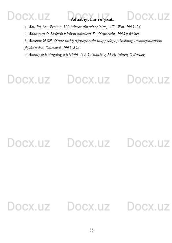 Adaabiyotlar ro’yxati 
1. Abu Rayhon Beruniy.100 hikmat (ibratli so’zlar). - T.: Fan. 1993.-24. 
2. Abbosova O. Maktab islohati odimlari.T.: O’qituvchi.  1998 y 64 bet 
3. Almetov N.SH. O’quv-tarbiya jarayonida xalq pedagogikasining imkoniyatlaridan 
foydalanish. Chimkent. 1993.-89b. 
4. Amaliy psixologning ish kitobi. U.A.Yo’ldoshev, M.Po’latova, Z.Koraev, 
 
  35   