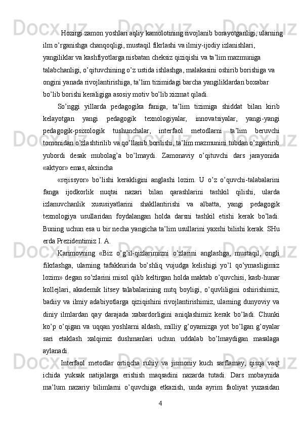   Hozirgi zamon yoshlari aqliy kamolotining rivojlanib borayotganligi, ularning 
ilm o’rganishga chanqoqligi, mustaqil fikrlashi va ilmiy-ijodiy izlanishlari, 
yangiliklar va kashfiyotlarga nisbatan cheksiz qiziqishi va ta’lim mazmuniga 
talabchanligi, o’qituvchining o’z ustida ishlashga, malakasini oshirib borishiga va 
ongini yanada rivojlantirishiga, ta’lim tizimidagi barcha yangiliklardan boxabar 
bo’lib borishi keraligiga asosiy motiv bo’lib xizmat qiladi. 
So’nggi   yillarda   pedagogika   faniga,   ta’lim   tizimiga   shiddat   bilan   kirib
kelayotgan   yangi   pedagogik   texnologiyalar,   innovatsiyalar,   yangi-yangi
pedagogik-psixologik   tushunchalar,   interfaol   metodlarni   ta’lim   beruvchi
tomonidan o’zlashtirilib va qo’llanib borilishi, ta’lim mazmunini tubdan o’zgartirib
yubordi   desak   mubolag’a   bo’lmaydi.   Zamonaviy   o’qituvchi   dars   jarayonida
«aktyor» emas, aksincha 
«rejissyor»   bo’lishi   kerakligini   anglashi   lozim.   U   o’z   o’quvchi-talabalarini
fanga   ijodkorlik   nuqtai   nazari   bilan   qarashlarini   tashkil   qilishi,   ularda
izlanuvchanlik   xususiyatlarini   shakllantirishi   va   albatta,   yangi   pedagogik
texnologiya   usullaridan   foydalangan   holda   darsni   tashkil   etishi   kerak   bo’ladi.
Buning uchun esa u bir necha yangicha ta’lim usullarini yaxshi bilishi kerak. SHu
erda Prezidentimiz I. A. 
Karimovning   «Biz   o’g’il-qizlarimizni   o’zlarini   anglashga,   mustaqil,   ongli
fikrlashga,   ularning   tafakkurida   bo’shliq   vujudga   kelishigi   yo’l   qo’ymasligimiz
lozim» degan so’zlarini misol qilib keltirgan holda maktab o’quvchisi, kasb-hunar
kollejlari,   akademik   litsey   talabalarining   nutq   boyligi,   o’quvliligini   oshirishimiz,
badiiy   va   ilmiy   adabiyotlarga   qiziqishini   rivojlantirishimiz,   ularning   dunyoviy   va
diniy   ilmlardan   qay   darajada   xabardorligini   aniqlashimiz   kerak   bo’ladi.   Chunki
ko’p   o’qigan   va   uqqan   yoshlarni   aldash,   milliy   g’oyamizga   yot   bo’lgan   g’oyalar
sari   etaklash   xalqimiz   dushmanlari   uchun   uddalab   bo’lmaydigan   masalaga
aylanadi. 
  Interfaol   metodlar   ortiqcha   ruhiy   va   jismoniy   kuch   sarflamay,   qisqa   vaqt
ichida   yuksak   natijalarga   erishish   maqsadini   nazarda   tutadi.   Dars   mobaynida
ma’lum   nazariy   bilimlarni   o’quvchiga   etkazish,   unda   ayrim   faoliyat   yuzasidan
  4   