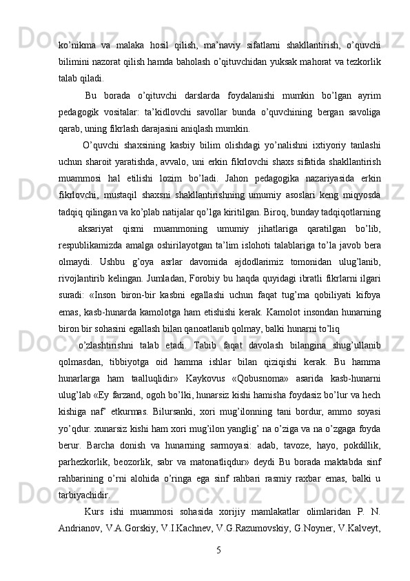 ko’nikma   va   malaka   hosil   qilish,   ma’naviy   sifatlarni   shakllantirish,   o’quvchi
bilimini nazorat qilish hamda baholash o’qituvchidan yuksak mahorat va tezkorlik
talab qiladi. 
  Bu   borada   o’qituvchi   darslarda   foydalanishi   mumkin   bo’lgan   ayrim
pedagogik   vositalar:   ta’kidlovchi   savollar   bunda   o’quvchining   bergan   savoliga
qarab, uning fikrlash darajasini aniqlash mumkin. 
  O’quvchi   shaxsining   kasbiy   bilim   olishdagi   yo’nalishni   ixtiyoriy   tanlashi
uchun sharoit  yaratishda, avvalo,  uni  erkin fikrlovchi  shaxs  sifatida shakllantirish
muammosi   hal   etilishi   lozim   bo’ladi.   Jahon   pedagogika   nazariyasida   erkin
fikrlovchi,   mustaqil   shaxsni   shakllantirishning   umumiy   asoslari   keng   miqyosda
tadqiq qilingan va ko’plab natijalar qo’lga kiritilgan. Biroq, bunday tadqiqotlarning
aksariyat   qismi   muammoning   umumiy   jihatlariga   qaratilgan   bo’lib,
respublikamizda  amalga  oshirilayotgan  ta’lim  islohoti   talablariga  to’la javob  bera
olmaydi.   Ushbu   g’oya   asrlar   davomida   ajdodlarimiz   tomonidan   ulug’lanib,
rivojlantirib kelingan. Jumladan, Forobiy bu haqda quyidagi ibratli fikrlarni ilgari
suradi:   «Inson   biron-bir   kasbni   egallashi   uchun   faqat   tug’ma   qobiliyati   kifoya
emas,  kasb-hunarda  kamolotga ham   etishishi  kerak.  Kamolot  insondan  hunarning
biron bir sohasini egallash bilan qanoatlanib qolmay, balki hunarni to’liq 
o’zlashtirishni   talab   etadi.   Tabib   faqat   davolash   bilangina   shug’ullanib
qolmasdan,   tibbiyotga   oid   hamma   ishlar   bilan   qiziqishi   kerak.   Bu   hamma
hunarlarga   ham   taalluqlidir»   Kaykovus   «Qobusnoma»   asarida   kasb-hunarni
ulug’lab «Ey farzand, ogoh bo’lki, hunarsiz kishi hamisha foydasiz bo’lur va hech
kishiga   naf’   etkurmas.   Bilursanki,   xori   mug’ilonning   tani   bordur,   ammo   soyasi
yo’qdur. xunarsiz kishi ham xori mug’ilon yanglig’ na o’ziga va na o’zgaga foyda
berur.   Barcha   donish   va   hunarning   sarmoyasi:   adab,   tavoze,   hayo,   pokdillik,
parhezkorlik,   beozorlik,   sabr   va   matonatliqdur»   deydi   Bu   borada   maktabda   sinf
rahbarining   o’rni   alohida   o’ringa   ega   sinf   rahbari   rasmiy   raxbar   emas,   balki   u
tarbiyachidir. 
  Kurs   ishi   muammosi   sohasida   xorijiy   mamlakatlar   olimlaridan   P.   N.
Andrianov,   V.A.Gorskiy,   V.I.Kachnev,   V.G.Razumovskiy,   G.Noyner,   V.Kalveyt,
  5