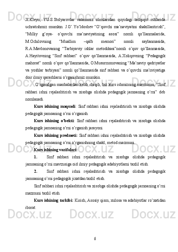 X.Kleyn,   YU.S.Stolyarovlar   vatanimiz   olimlaridan   quyidagi   tadqiqot   ishlarida
uchratishmiz   mumkin.   J.G’.Yo’ldoshev   “O’quvchi   ma’naviyatini   shakillantirish”,
“Milliy   g’oya-   o’quvchi   ma’naviyatining   asosi”   nomli   qo’llanmalarida,
M.Ochilovning   “Muallim   –qalb   memori”   nomli   saylanmasida,
R.A.Mavlonovaning   “Tarbiyaviy   ishlar   metodikasi”nomli   o’quv   qo’llanmasida,
A.Hayitovning   “Sinf   rahbari”   o’quv   qo’llanmasida,   A.Xoliqovning   “Pedagogik
mahorat” nomli o’quv qo’llanmasida, O.Musurmonovaning “Ma’naviy qadriyatlar
va   yoshlar   tarbiyasi”   nomli   qo’llanmasida   sinf   rahbari   va   o’quvchi   ma’nviyatiga
doir ilmiy qarashlarni o’rganishmiz mumkin. 
  O’rganilgan manbalardan kelib chiqib, biz kurs ishmizning mavzusini, “Sinf
rahbari   ishni   rejalashtirish   va   xisobga   olishda   pedagogik   jamoaning   o’rni”   deb
nomlanadi. 
Kurs   ishining   maqsadi :   Sinf   rahbari   ishni   rejalashtirish   va   xisobga   olishda
pedagogik jamoaning o’rni o’rganish. 
Kurs   ishining   o’bekti:   Sinf   rahbari   ishni   rejalashtirish   va   xisobga   olishda
pedagogik jamoaning o’rni o’rganish jarayoni. 
Kurs ishining predmeti:   Sinf rahbari ishni rejalashtirish va xisobga olishda
pedagogik jamoaning o’rni o’rganishning shakl, metod mazmuni. 
Kurs ishining vazifalari: 
1. Sinf   rahbari   ishni   rejalashtirish   va   xisobga   olishda   pedagogik
jamoaning o’rni mavzusiga oid ilmiy pedagogik adabiyotlarni taxlil etish. 
2. Sinf   rahbari   ishni   rejalashtirish   va   xisobga   olishda   pedagogik
jamoaning o’rni pedagogik jixatdan taxlil etish. 
Sinf rahbari ishni rejalashtirish va xisobga olishda pedagogik jamoaning o’rni
mazmuni taxlil etish. 
Kurs ishining tarkibi:  Kirish, Asosiy qism, xulosa va adabiyotlar ro’xatidan
iborat. 
 
 
 
  6