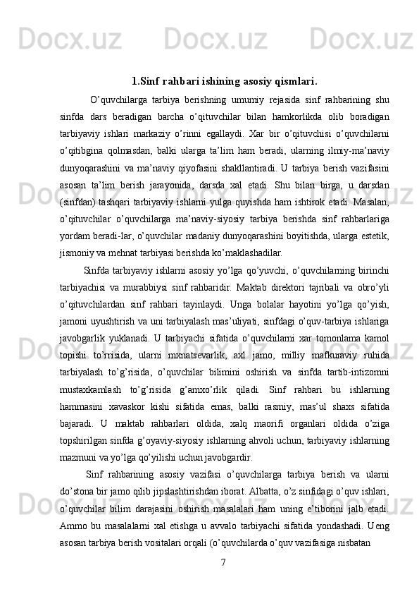  
 
1.Sinf rahbari ishining asosiy qismlari. 
    O’quvchilarga   tarbiya   berishning   umumiy   rejasida   sinf   rahbarining   shu
sinfda   dars   beradigan   barcha   o’qituvchilar   bilan   hamkorlikda   olib   boradigan
tarbiyaviy   ishlari   markaziy   o’rinni   egallaydi.   Xar   bir   o’qituvchisi   o’quvchilarni
o’qitibgina   qolmasdan,   balki   ularga   ta’lim   ham   beradi,   ularning   ilmiy-ma’naviy
dunyoqarashini   va   ma’naviy   qiyofasini   shakllantiradi.   U   tarbiya   berish   vazifasini
asosan   ta’lim   berish   jarayonida,   darsda   xal   etadi.   Shu   bilan   birga,   u   darsdan
(sinfdan)   tashqari  tarbiyaviy  ishlarni  yulga  quyishda  ham  ishtirok  etadi. Masalan,
o’qituvchilar   o’quvchilarga   ma’naviy-siyosiy   tarbiya   berishda   sinf   rahbarlariga
yordam beradi-lar, o’quvchilar madaniy dunyoqarashini boyitishda, ularga estetik,
jismoniy va mehnat tarbiyasi berishda ko’maklashadilar. 
  Sinfda  tarbiyaviy  ishlarni   asosiy   yo’lga   qo’yuvchi,   o’quvchilarning   birinchi
tarbiyachisi   va   murabbiysi   sinf   rahbaridir.   Maktab   direktori   tajribali   va   obro’yli
o’qituvchilardan   sinf   rahbari   tayinlaydi.   Unga   bolalar   hayotini   yo’lga   qo’yish,
jamoni uyushtirish va uni  tarbiyalash mas’uliyati, sinfdagi  o’quv-tarbiya ishlariga
javobgarlik   yuklanadi.   U   tarbiyachi   sifatida   o’quvchilarni   xar   tomonlama   kamol
topishi   to’rrisida,   ularni   mxnatsevarlik,   axl   jamo,   milliy   mafkuraviy   ruhida
tarbiyalash   to’g’risida,   o’quvchilar   bilimini   oshirish   va   sinfda   tartib-intizomni
mustaxkamlash   to’g’risida   g’amxo’rlik   qiladi.   Sinf   rahbari   bu   ishlarning
hammasini   xavaskor   kishi   sifatida   emas,   balki   rasmiy,   mas’ul   shaxs   sifatida
bajaradi.   U   maktab   rahbarlari   oldida,   xalq   maorifi   organlari   oldida   o’ziga
topshirilgan sinfda g’oyaviy-siyosiy ishlarning ahvoli uchun, tarbiyaviy ishlarning
mazmuni va yo’lga qo’yilishi uchun javobgardir. 
  Sinf   rahbarining   asosiy   vazifasi   o’quvchilarga   tarbiya   berish   va   ularni
do’stona bir jamo qilib jipslashtirishdan iborat. Albatta, o’z sinfidagi o’quv ishlari,
o’quvchilar   bilim   darajasini   oshirish   masalalari   ham   uning   e’tiborini   jalb   etadi.
Ammo   bu   masalalarni   xal   etishga   u   avvalo   tarbiyachi   sifatida   yondashadi.   Ueng
asosan tarbiya berish vositalari orqali (o’quvchilarda o’quv vazifasiga nisbatan 
  7   