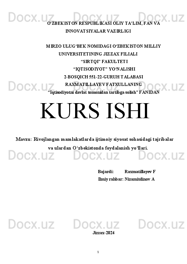 O‘ZBEKISTON RESPUBLIKASI OLIY TA’LIM, FAN VA
INNOVATSIYALAR VAZIRLIGI
MIRZO ULUG BEK NOMIDAGI O ZBEKISTON MILLIYʻ ʻ
UNIVERSITETINING JIZZ А X FILI А LI
 “SIRTQI” F А KULTETI
 “IQTISODIYOT” YO N	
ʻ А LISHI 
2-BOSQICH 551-22-GURUH TALABASI 
RAXMATILLAYEV FATXULLANING
“Iqtisodiyotni davlat tomonidan tartibga solish” F А NID А N
KURS ISHI
Mavzu:  Rivojlangan mamlakatlarda ijtimoiy siyosat sohasidagi tajribalar
va ulardan O‘zbekistonda foydalanish yo‘llari.
Bajardi:          Raxmatillayev F
Ilmiy rahbar: Nizamitdinov A
Jizzax-2024
1