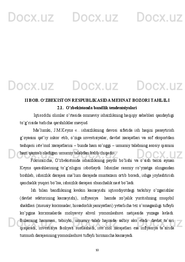 II BOB. O‘ZBEKISTON RESPUBLIKASIDA MEHNAT BOZORI TAHLILI 
2.1.  O'zbekistonda bandlik tendentsiyalari
                   Iqtisodchi olimlar o’rtasida ommaviy ishsizlikning haqiqiy sabablari qandayligi
to’g’risida turlicha qarshiliklar mavjud.
  Ma’lumki,   J.M.Keyns   «…ishsizlikning   davosi   sifatida   ish   haqini   pasaytirish
g’oyasini   qat’iy   inkor   etib,   o’ziga   investisiyalar,   davlat   xarajatlari   va   sof   eksportdan
tashqarii iste’mol xarajatlarini – bunda ham so’nggi – umumiy talabning asosiy qismini
ham qamrab oladigan umumiy talabdan kelib chiqadi».
Fikrimizcha,   O’zbekistonda   ishsizlikning   paydo   bo’lishi   va   o’sish   tarixi   aynan
Keyns   qarashlarining   to’g’riligini   isbotlaydi.   Ishsizlar   rasmiy   ro’yxatga   olingandan
boshlab,   ishsizlik   darajasi   ma’lum   darajada   muntazam   ortib  boradi,   ishga   joylashtirish
qanchalik yuqori bo’lsa, ishsizlik darajasi shunchalik nast bo’ladi.
Ish   bilan   bandlikning   keskin   kamayishi   iqtisodiyotdagi   tarkibiy   o’zgarishlar
(davlat   sektorining   kamayishi),   inflyasiya     hamda   xo’jalik   yuritishning   muqobil
shakllari (xususiy korxonalar, hissadorlik jamiyatlari) yetarlicha tez o’smaganligi tufayli
ko’pgina   korxonalarda   moliyaviy   ahvol   yomonlashuvi   natijasida   yuzaga   keladi.
Bularning   hammasi,   tabiiyki,   umumiy   talab   hajmida   salbiy   aks   etadi:   davlat   ta’siri
qisqaradi,   investisiya   faoliyati   sustlashadi,   iste’mol   xarajatlari   esa   inflyasiya   ta’sirida
turmush darajasining yomonlashuvi tufayli birmuncha kamayadi.
10  
  