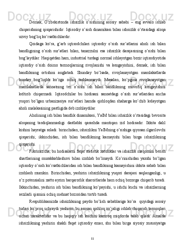 Demak,   O’zbekistonda   ishsizlik   o’sishining   asosiy   sababi   –   eng   avvalo   ishlab
chiqarishning qisqarishidir. Iqtisodiy o’sish dinamikasi bilan ishsizlik o’rtasidagi aloqa
uzviy bog’liq ko’rsatkichlardir.
Qoidaga   ko’ra,   g’arb   iqtisodchilari   iqtisodiy   o’sish   sur’atlarini   aholi   ish   bilan
bandligining   o’sish   sur’atlari   bilan,   tanazzulni   esa   ishsizlik   darajasining   o’sishi   bilan
bog’laydilar. Haqiqatdan ham, industrial turdagi normal ishlayotgan bozir iqtisodiyotida
iqtisodiy   o’sish   doimo   tarmoqlarning   rivojlanishi   va   kengayishini,   demak,   ish   bilan
bandlikning   ortishini   anglatadi.   Shunday   bo’lsada,   rivojlanayotgan   mamlakatlarda
bunday   bog’liqlik   ko’zga   ochiq   tashlanmaydi.   Masalan,   ko’pgina   rivojlanayotgan
mamlakatlarda   sanoatning   tez   o’sishi   ish   bilan   bandlikning   muvofiq   kengayishini
keltirib   chiqarmadi.   Iqtisodchilar   bu   hodisani   sanoatdagi   o’sish   sur’atlaridan   ancha
yuqori   bo’lgan   urbanizasiya   sur’atlari   hamda   qishloqdan   shaharga   ko’chib   kelayotgan
aholi malakasining pastligida deb izohlaydilar.
Aholining ish bilan bandlik dinamikasi, YaIM bilan ishsizlik o’rtasidagi bevosita
aloqaning   tasdiqlanmasligi   dastlabki   qarashda   mantiqan   zid   hodisadir.   Ikkita   dalil
kishini hayratga soladi: birinchidan, ishsizlikni YaIMning o’sishiga qiyosan ilgarilovchi
qisqarishi;   ikkinchidan,   ish   bilan   bandlikning   kamayishi   bilan   birga   ishsizlikning
qisqarishi. 
Fikrimizcha, bu hodisalarni faqat statistik xatoliklar va ishsizlik maqomini berish
shartlarining   murakkablashuvi   bilan   izohlab   bo’lmaydi.   Ko’rinishidan   yaxshi   bo’lgan
iqtisodiy o’sish ko’rsatkichlaridan ish bilan bandlikning kamayishini ikkita sabab bilan
izohlash   mumkin.   Birinchidan,   yashirin   ishsizlikning   yuqori   darajasi   saqlanganligi,   u
o’z potensialini xatto ayrim barqarorlik sharoitlarida ham ochiq bozorga chiqarib turadi.
Ikkinchidan,   yashirin   ish   bilan   bandlikning   ko’payishi,   u   ishchi   kuchi   va   ishsizlarning
sezilarli qismini ochiq mehnat bozoridan tortib turadi. 
Respublikamizda   ishsizlikning   paydo   bo’lish   sabablariga   ko’ra     quyidagi   asosiy
turlari ko’proq uchraydi:yashirin, bu asosan qishloq xo’jaligi ishlab chiqarish tarmoqlari
uchun   xarakterlidir   va   bu   haqiqiy   ish   kuchini   kamroq   miqdorda   talab   qiladi.   Amalda
ishsizlikning   yashirin   shakli   faqat   iqtisodiy   emas,   shu   bilan   birga   siyosiy   xususiyatga
11  
  