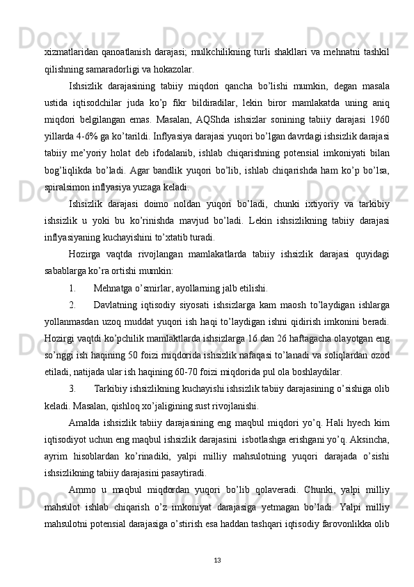 xizmatlaridan   qanoatlanish   darajasi;   mulkchilikning   turli   shakllari   va   mehnatni   tashkil
qilishning samaradorligi va hokazolar.
Ishsizlik   darajasining   tabiiy   miqdori   qancha   bo’lishi   mumkin,   degan   masala
ustida   iqtisodchilar   juda   ko’p   fikr   bildiradilar,   lekin   biror   mamlakatda   uning   aniq
miqdori   belgilangan   emas.   Masalan,   AQShda   ishsizlar   sonining   tabiiy   darajasi   1960
yillarda 4-6% ga ko’tarildi. Inflyasiya darajasi yuqori bo’lgan davrdagi ishsizlik darajasi
tabiiy   me’yoriy   holat   deb   ifodalanib,   ishlab   chiqarishning   potensial   imkoniyati   bilan
bog’liqlikda   bo’ladi.   Agar   bandlik   yuqori   bo’lib,   ishlab   chiqarishda   ham   ko’p   bo’lsa,
spiralsimon inflyasiya yuzaga keladi. 
Ishsizlik   darajasi   doimo   noldan   yuqori   bo’ladi,   chunki   ixtiyoriy   va   tarkibiy
ishsizlik   u   yoki   bu   ko’rinishda   mavjud   bo’ladi.   Lekin   ishsizlikning   tabiiy   darajasi
inflyasiyaning kuchayishini to’xtatib turadi. 
Hozirga   vaqtda   rivojlangan   mamlakatlarda   tabiiy   ishsizlik   darajasi   quyidagi
sabablarga ko’ra ortishi mumkin: 
1. Mehnatga o’smirlar, ayollarning jalb etilishi.
2. Davlatning   iqtisodiy   siyosati   ishsizlarga   kam   maosh   to’laydigan   ishlarga
yollanmasdan  uzoq  muddat  yuqori  ish  haqi   to’laydigan  ishni   qidirish  imkonini  beradi.
Hozirgi vaqtdi ko’pchilik mamlaktlarda ishsizlarga 16 dan 26 haftagacha olayotgan eng
so’nggi ish haqining 50 foizi miqdorida ishsizlik nafaqasi to’lanadi va soliqlardan ozod
etiladi, natijada ular ish haqining 60-70 foizi miqdorida pul ola boshlaydilar. 
3. Tarkibiy ishsizlikning kuchayishi ishsizlik tabiiy darajasining o’sishiga olib
keladi. Masalan, qishloq xo’jaligining sust rivojlanishi.
Amalda   ishsizlik   tabiiy   darajasining   eng   maqbul   miqdori   yo’q.   Hali   hyech   kim
iqtisodiyot uchun eng maqbul ishsizlik darajasini  isbotlashga erishgani yo’q. Aksincha,
ayrim   hisoblardan   ko’rinadiki,   yalpi   milliy   mahsulotning   yuqori   darajada   o’sishi
ishsizlikning tabiiy darajasini pasaytiradi. 
Ammo   u   maqbul   miqdordan   yuqori   bo’lib   qolaveradi.   Chunki,   yalpi   milliy
mahsulot   ishlab   chiqarish   o’z   imkoniyat   darajasiga   yetmagan   bo’ladi.   Yalpi   milliy
mahsulotni potensial darajasiga o’stirish esa haddan tashqari iqtisodiy farovonlikka olib
13  
  