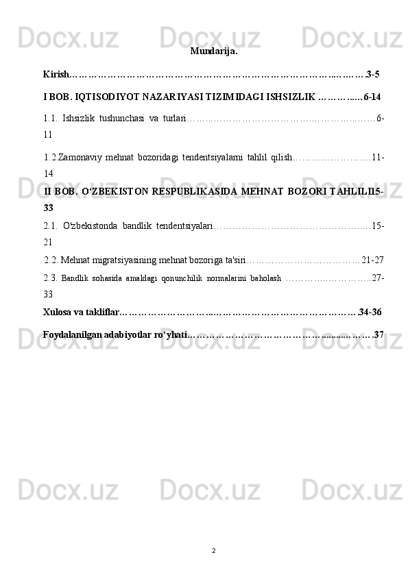 Mundarija. 
Kirish………………………………………………………………………..….…….3-5 
I BOB.   IQTISODIYOT NAZARIYASI TIZIMIDAGI ISHSIZLIK ………...…6-14 
1.1.   Ishsizlik   tushunchasi   va   turlari……...………………………….…………...……6-
11 
1.2.Zamonaviy   mehnat   bozoridagi   tendentsiyalarni   tahlil   qilish…………………….11-
14 
II   BOB.   O‘ZBEKISTON   RESPUBLIKASIDA   MEHNAT   BOZORI   TAHLILI15-
33 
2.1.   O'zbekistonda   bandlik   tendentsiyalari……………………………………….….15-
21  
2.2. Mehnat migratsiyasining mehnat bozoriga ta'siri………………………………21-27
2.3.   Bandlik   sohasida   amaldagi   qonunchilik   normalarini   baholash   …………..…………..27-
33 
Xulosa va takliflar………………………...……………………………………….34-36
Foydalanilgan adabiyotlar ro‘yhati…………………………………….........……….37
2