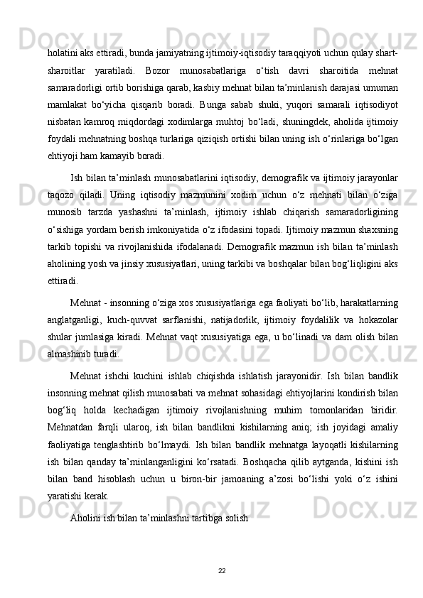 holatini aks ettiradi, bunda jamiyatning ijtimoiy-iqtisodiy taraqqiyoti uchun qulay shart-
sharoitlar   yaratiladi.   Bozor   munosabatlariga   o‘tish   davri   sharoitida   mehnat
samaradorligi ortib borishiga qarab, kasbiy mehnat bilan ta’minlanish darajasi umuman
mamlakat   bo‘yicha   qisqarib   boradi.   Bunga   sabab   shuki,   yuqori   samarali   iqtisodiyot
nisbatan kamroq miqdordagi  xodimlarga muhtoj  bo‘ladi, shuningdek, aholida ijtimoiy
foydali mehnatning boshqa turlariga qiziqish ortishi bilan uning ish o‘rinlariga bo‘lgan
ehtiyoji ham kamayib boradi.
Ish bilan ta’minlash munosabatlarini iqtisodiy, demografik va ijtimoiy jarayonlar
taqozo   qiladi.   Uning   iqtisodiy   mazmunini   xodim   uchun   o‘z   mehnati   bilan   o‘ziga
munosib   tarzda   yashashni   ta’minlash,   ijtimoiy   ishlab   chiqarish   samaradorligining
o‘sishiga yordam berish imkoniyatida o‘z ifodasini topadi. Ijtimoiy mazmun shaxsning
tarkib   topishi   va   rivojlanishida   ifodalanadi.   Demografik   mazmun   ish   bilan   ta’minlash
aholining yosh va jinsiy xususiyatlari, uning tarkibi va boshqalar bilan bog‘liqligini aks
ettiradi.
Mehnat - insonning o‘ziga xos xususiyatlariga ega faoliyati bo‘lib, harakatlarning
anglatganligi,   kuch-quvvat   sarflanishi,   natijadorlik,   ijtimoiy   foydalilik   va   hokazolar
shular  jumlasiga kiradi. Mehnat  vaqt  xususiyatiga  ega, u bo‘linadi  va dam  olish bilan
almashinib turadi.
Mehnat   ishchi   kuchini   ishlab   chiqishda   ishlatish   jarayonidir.   Ish   bilan   bandlik
insonning mehnat qilish munosabati va mehnat sohasidagi ehtiyojlarini kondirish bilan
bog‘liq   holda   kechadigan   ijtimoiy   rivojlanishning   muhim   tomonlaridan   biridir.
Mehnatdan   farqli   ularoq,   ish   bilan   bandlikni   kishilarning   aniq;   ish   joyidagi   amaliy
faoliyatiga   tenglashtirib   bo‘lmaydi.   Ish   bilan   bandlik   mehnatga   layoqatli   kishilarning
ish   bilan   qanday   ta’minlanganligini   ko‘rsatadi.   Boshqacha   qilib   aytganda,   kishini   ish
bilan   band   hisoblash   uchun   u   biron-bir   jamoaning   a’zosi   bo‘lishi   yoki   o‘z   ishini
yaratishi kerak.
Aholini ish bilan ta’minlashni tartibga solish
22  
  