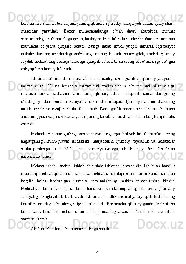 holatini aks ettiradi, bunda jamiyatning ijtimoiy-iqtisodiy taraqqiyoti uchun qulay shart-
sharoitlar   yaratiladi.   Bozor   munosabatlariga   o‘tish   davri   sharoitida   mehnat
samaradorligi ortib borishiga qarab, kasbiy mehnat bilan ta’minlanish darajasi umuman
mamlakat   bo‘yicha   qisqarib   boradi.   Bunga   sabab   shuki,   yuqori   samarali   iqtisodiyot
nisbatan kamroq miqdordagi  xodimlarga muhtoj  bo‘ladi, shuningdek, aholida ijtimoiy
foydali mehnatning boshqa turlariga qiziqish ortishi bilan uning ish o‘rinlariga bo‘lgan
ehtiyoji ham kamayib boradi.
Ish bilan ta’minlash munosabatlarini iqtisodiy, demografik va ijtimoiy jarayonlar
taqozo   qiladi.   Uning   iqtisodiy   mazmunini   xodim   uchun   o‘z   mehnati   bilan   o‘ziga
munosib   tarzda   yashashni   ta’minlash,   ijtimoiy   ishlab   chiqarish   samaradorligining
o‘sishiga yordam berish imkoniyatida o‘z ifodasini topadi. Ijtimoiy mazmun shaxsning
tarkib   topishi   va   rivojlanishida   ifodalanadi.   Demografik   mazmun   ish   bilan   ta’minlash
aholining yosh va jinsiy xususiyatlari, uning tarkibi va boshqalar bilan bog‘liqligini aks
ettiradi.
Mehnat - insonning o‘ziga xos xususiyatlariga ega faoliyati bo‘lib, harakatlarning
anglatganligi,   kuch-quvvat   sarflanishi,   natijadorlik,   ijtimoiy   foydalilik   va   hokazolar
shular  jumlasiga kiradi. Mehnat  vaqt  xususiyatiga  ega, u bo‘linadi  va dam  olish bilan
almashinib turadi.
Mehnat   ishchi   kuchini   ishlab   chiqishda   ishlatish   jarayonidir.   Ish   bilan   bandlik
insonning mehnat qilish munosabati va mehnat sohasidagi ehtiyojlarini kondirish bilan
bog‘liq   holda   kechadigan   ijtimoiy   rivojlanishning   muhim   tomonlaridan   biridir.
Mehnatdan   farqli   ularoq,   ish   bilan   bandlikni   kishilarning   aniq;   ish   joyidagi   amaliy
faoliyatiga   tenglashtirib   bo‘lmaydi.   Ish   bilan   bandlik   mehnatga   layoqatli   kishilarning
ish   bilan   qanday   ta’minlanganligini   ko‘rsatadi.   Boshqacha   qilib   aytganda,   kishini   ish
bilan   band   hisoblash   uchun   u   biron-bir   jamoaning   a’zosi   bo‘lishi   yoki   o‘z   ishini
yaratishi kerak.
Aholini ish bilan ta’minlashni tartibga solish
22