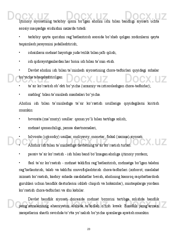 Ijtimoiy   siyosatning   tarkibiy   qismi   bo‘lgan   aholini   ishi   bilan   bandligi   siyosati   uchta
asosiy maqsadga erishishni nazarda tutadi:
• tarkibiy   qayta   qurishni   rag‘batlantirish   asosida   bo‘shab   qolgan   xodimlarni   qayta
taqsimlash jarayonini jadallashtirish;
• ishsizlarni mehnat hayotiga juda tezlik bilan jalb qilish;
• ish qidirayotganlardan har birini ish bilan ta’min etish.
• Davlat aholini ish bilan ta’minlash siyosatining chora-tadbirlari quyidagi sohalar
bo‘yicha tabaqalashtirilgan:
• ta’sir ko‘rsatish ob’ekti bo‘yicha (umumiy va ixtisoslashgan chora-tadbirlar);
• mablag‘ bilan ta’minlash manbalari bo‘yicha.
Aholini   ish   bilan   ta’minlashga   ta’sir   ko‘rsatish   usullariga   quyidagilarni   kiritish
mumkin:
• bevosita (ma’muriy) usullar: qonun yo‘li bilan tartibga solish;
• mehnat qonunchiligi, jamoa shartnomalari;
• bilvosita (iqtisodiy) usullar: moliyaviy, monetar, fiskal (xazina) siyosati.
• Aholini ish bilan ta’minlashga davlatning ta’sir ko‘rsatish turlari:
• passiv ta’sir ko‘rsatish - ish bilan band bo‘lmagan aholiga ijtimoiy yordam;
• faol ta’sir ko‘rsatish - mehnat taklifini rag‘batlantirish, mehnatga bo‘lgan talabni
rag‘batlantirish,   talab   va   taklifni   muvofiqlashtirish   chora-tadbirlari   (axborot,   maslahat
xizmati ko‘rsatish, kasbiy sohada maslahatlar berish, aholining kamroq raqobatbardosh
guruhlari uchun bandlik dasturlarini ishlab chiqish va hokazolar), mintaqalarga yordam
ko‘rsatish chora-tadbirlari va shu kabilar.
Davlat   bandlik   siyosati   doirasida   mehnat   bozorini   tartibga   solishda   bandlik
jamg‘armalarining   ahamiyatini   alohida   ta’kidlab   o‘tish   kerak.   Bandlik   jamg‘armasi
xarajatlarini shartli ravishda to‘rtta yo‘nalish bo‘yicha qismlarga ajratish mumkin:
23  
  