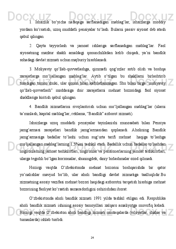 1.   Ishsizlik   bo‘yicha   nafaqaga   sarflanadigan   mablag‘lar,   ishsizlarga   moddiy
yordam   ko‘rsatish,   uzoq   muddatli   pensiyalar   to‘lash.   Bularni   passiv   siyosat   deb   atash
qabul qilingan.
2.   Qayta   tayyorlash   va   jamoat   ishlariga   sarflanadigan   mablag‘lar.   Faol
siyosatning   mazkur   shakli   amaldagi   qonunchilikdan   kelib   chiqadi,   ya’ni   bandlik
sohadagi davlat xizmati uchun majburiy hisoblanadi.
3.   Moliyaviy   qo‘llab-quvvatlashga,   qimmatli   qog‘ozlar   sotib   olish   va   boshqa
xarajatlarga   mo‘ljallangan   mablag‘lar.   Aytib   o‘tilgan   bu   shakllarni   birlashtirib
turadigan tomon shuki, ular  qonun bilan kafolatlanmagan. Shu bilan birga “moliyaviy
qo‘llab-quvvatlash”   moddasiga   doir   xarajatlarni   mehnat   bozoridagi   faol   siyosat
shakllariga kiritish qabul qilingan. 
4.   Bandlik   xizmatlarini   rivojlantirish   uchun   mo‘ljallangan   mablag‘lar   (ularni
ta’minlash, kapital mablag‘lar, reklama, “Bandlik” axborot xizmati).
Ishsizlarga   uzoq   muddatli   pensiyalar   tayinlanishi   munosabati   bilan   Pensiya
jamg‘armasi   xarajatlari   bandlik   jamg‘armasidan   qoplanadi.   Aholining   Bandlik
jamg‘armasiga   badallar   to‘lashi   uchun   sug‘urta   tarifi   mehnat     haqiga   to‘lashga
mo‘ljallangan mablag‘larning 1,5%ini tashkil etadi. Badallik uchun badallar to‘lashdan
nogironlarning jamoat tashkilotlari, nogironlar va pensionerlarning jamoat tashkilotlari,
ularga tegishli bo‘lgan korxonalar, shuningdek, diniy birlashmalar ozod qilinadi. 
Hozirgi   vaqtda   O‘zbekistonda   mehnat   bozorini   boshqarishda   bir   qator
yo‘nalishlar   mavjud   bo‘lib,   ular   aholi   bandligi   davlat   xizmatiga   taalluqlidir.Bu
xizmatning asosiy vazifasi mehnat bozori haqidagi axborotni tarqatish hisobiga mehnat
bozorining faoliyat ko‘rsatish samaradorligini oshirishdan iborat.
O‘zbekistonda   aholi   bandlik   xizmati   1991   yilda   tashkil   etilgan   edi.   Respublika
aholi   bandlik   xizmati   ishining   asosiy   tamoyillari   xalqaro   amaliyotga   muvofiq   keladi.
Hozirgi   vaqtda  O‘zbekiston   aholi  bandligi  xizmati   mintaqalarda (viloyatlar, shahar   va
tumanlarda) ishlab turibdi. 
24  
  