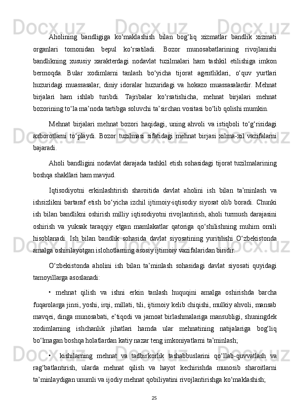 Aholining   bandligiga   ko‘maklashish   bilan   bog‘liq   xizmatlar   bandlik   xizmati
organlari   tomonidan   bepul   ko‘rsatiladi.   Bozor   munosabatlarining   rivojlanishi
bandlikning   xususiy   xarakterdagi   nodavlat   tuzilmalari   ham   tashkil   etilishiga   imkon
bermoqda.   Bular   xodimlarni   tanlash   bo‘yicha   tijorat   agentliklari,   o‘quv   yurtlari
huzuridagi   muassasalar,   diniy   idoralar   huzuridagi   va   hokazo   muassasalardir.   Mehnat
birjalari   ham   ishlab   turibdi.   Tajribalar   ko‘rsatishicha,   mehnat   birjalari   mehnat
bozorining to‘la ma’noda tartibga soluvchi ta’sirchan vositasi bo‘lib qolishi mumkin. 
Mehnat   birjalari   mehnat   bozori   haqidagi,   uning   ahvoli   va   istiqboli   to‘g‘risidagi
axborotlarni   to‘playdi.   Bozor   tuzilmasi   sifatidagi   mehnat   birjasi   xilma-xil   vazifalarni
bajaradi.
Aholi bandligini nodavlat darajada tashkil etish sohasidagi tijorat tuzilmalarining
boshqa shakllari ham mavjud.  
Iqtisodiyotni   erkinlashtirish   sharoitida   davlat   aholini   ish   bilan   ta’minlash   va
ishsizlikni   bartaraf   etish   bo‘yicha   izchil   ijtimoiy-iqtisodiy   siyosat   olib   boradi.   Chunki
ish bilan bandlikni  oshirish milliy iqtisodiyotni  rivojlantirish, aholi turmush darajasini
oshirish   va   yuksak   taraqqiy   etgan   mamlakatlar   qatoriga   qo‘shilishning   muhim   omili
hisoblanadi.   Ish   bilan   bandlik   sohasida   davlat   siyosatining   yuritilishi   O‘zbekistonda
amalga oshirilayotgan islohotlarning asosiy ijtimoiy vazifalaridan biridir.
O‘zbekistonda   aholini   ish   bilan   ta’minlash   sohasidagi   davlat   siyosati   quyidagi
tamoyillarga asoslanadi:
•   mehnat   qilish   va   ishni   erkin   tanlash   huquqini   amalga   oshirishda   barcha
fuqarolarga jinsi, yoshi, irqi, millati, tili, ijtimoiy kelib chiqishi, mulkiy ahvoli, mansab
mavqei, dinga munosabati, e’tiqodi va jamoat birlashmalariga mansubligi, shuningdek
xodimlarning   ishchanlik   jihatlari   hamda   ular   mehnatining   natijalariga   bog‘liq
bo‘lmagan boshqa holatlardan katiy nazar teng imkoniyatlarni ta’minlash;
•     kishilarning   mehnat   va   tadbirkorlik   tashabbuslarini   qo‘llab-quvvatlash   va
rag‘batlantirish,   ularda   mehnat   qilish   va   hayot   kechirishda   munosib   sharoitlarni
ta’minlaydigan unumli va ijodiy mehnat qobiliyatini rivojlantirishga ko‘maklashish;
25