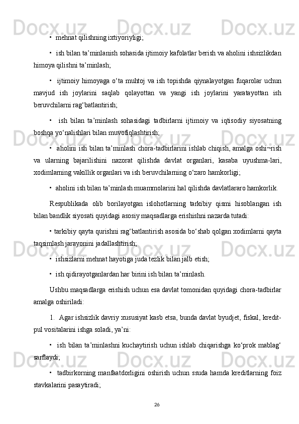 •  mehnat qilishning ixtiyoriyligi;
•  ish bilan ta’minlanish sohasida ijtimoiy kafolatlar berish va aholini ishsizlikdan
himoya qilishni ta’minlash;
•   ijtimoiy himoyaga o‘ta muhtoj  va ish topishda qiynalayotgan fuqarolar  uchun
mavjud   ish   joylarini   saqlab   qolayottan   va   yangi   ish   joylarini   yaratayottan   ish
beruvchilarni rag‘batlantirish;
•     ish   bilan   ta’minlash   sohasidagi   tadbirlarni   ijtimoiy   va   iqtisodiy   siyosatning
boshqa yo‘nalishlari bilan muvofiqlashtirish;
•   aholini ish bilan ta’minlash chora-tadbirlarini ishlab chiqish, amalga oshi¬rish
va   ularning   bajarilishini   nazorat   qilishda   davlat   organlari,   kasaba   uyushma-lari,
xodimlarning vakillik organlari va ish beruvchilarning o‘zaro hamkorligi;
•  aholini ish bilan ta’minlash muammolarini hal qilishda davlatlararo hamkorlik.
Respublikada   olib   borilayotgan   islohotlarning   tarkibiy   qismi   hisoblangan   ish
bilan bandlik siyosati quyidagi asosiy maqsadlarga erishishni nazarda tutadi:
• tarkibiy qayta qurishni rag‘batlantirish asosida bo‘shab qolgan xodimlarni qayta
taqsimlash jarayonini jadallashtirish;
•  ishsizlarni mehnat hayotiga juda tezlik bilan jalb etish;
•  ish qidirayotganlardan har birini ish bilan ta’minlash.
Ushbu maqsadlarga erishish uchun esa davlat tomonidan quyidagi chora-tadbirlar
amalga oshiriladi:
1.  Agar ishsizlik davriy xususiyat kasb etsa, bunda davlat byudjet, fiskal, kredit-
pul vositalarini ishga soladi, ya’ni:
•    ish  bilan  ta’minlashni  kuchaytirish  uchun   ishlab  chiqarishga  ko‘prok  mablag‘
sarflaydi;
•    tadbirkorning  manfaatdorligini   oshirish   uchun   ssuda   hamda   kreditlarning   foiz
stavkalarini pasaytiradi;
26