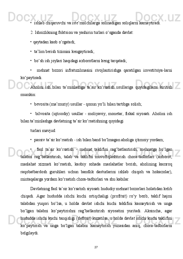 •  ishlab chiqaruvchi va iste’molchilarga solinadigan soliqlarni kamaytiradi.
2. Ishsizlikning friktsion va yashirin turlari o‘sganda davlat: 
• qaytadan kasb o‘rgatadi;
•  ta’lim berish tizimini kengaytiradi;
•  bo‘sh ish joylari haqidagi axborotlarni keng tarqatadi;
•     mehnat   bozori   infratuzilmasini   rivojlantirishga   qaratilgan   investitsiya-larni
ko‘paytiradi.
Aholini   ish   bilan   ta’minlashga   ta’sir   ko‘rsatish   usullariga   quyidagilarni   kiritish
mumkin:
•  bevosita (ma’muriy) usullar - qonun yo‘li bilan tartibga solish;
•     bilvosita   (iqtisodiy)   usullar   -   moliyaviy,   monetar,   fiskal   siyosati.   Aholini   ish
bilan ta’minlashga davlatning ta’sir ko‘rsatishning quyidagi
turlari mavjud:
•  passiv ta’sir ko‘rsatish - ish bilan band bo‘lmagan aholiga ijtimoiy yordam;
•     faol   ta’sir   ko‘rsatish   -   mehnat   taklifini   rag‘batlantirish,   mehnatga   bo‘lgan
talabni   rag‘batlantirish,   talab   va   taklifni   muvofiqlashtirish   chora-tadbirlari   (axborot,
maslahat   xizmati   ko‘rsatish,   kasbiy   sohada   maslahatlar   berish,   aholining   kamroq
raqobatbardosh   guruhlari   uchun   bandlik   dasturlarini   ishlab   chiqish   va   hokazolar),
mintaqalarga yordam ko‘rsatish chora-tadbirlari va shu kabilar.
Davlatning faol ta’sir ko‘rsatish siyosati hududiy mehnat bozorlari holatidan kelib
chiqadi.   Agar   hududda   ishchi   kuchi   ortiqchaligi   (profitsit)   ro‘y   berib,   taklif   hajmi
talabdan   yuqori   bo‘lsa,   u   holda   davlat   ishchi   kuchi   taklifini   kamaytirish   va   unga
bo‘lgan   talabni   ko‘paytirishni   rag‘batlantirish   siyosatini   yuritadi.   Aksincha,   agar
hududda ishchi kuchi tanqisligi (defitsit) kuzatilsa, u holda davlat ishchi kuchi taklifini
ko‘paytirish   va   unga   bo‘lgan   talabni   kamaytirish   yuzasidan   aniq,   chora-tadbirlarni
belgilaydi.
27  
  