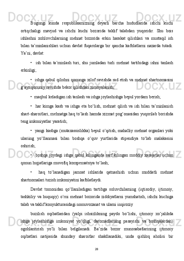 Bugungi   kunda   respublikamizning   deyarli   barcha   hududlarida   ishchi   kuchi
ortiqchaligi   mavjud   va   ishchi   kuchi   bozorida   taklif   talabdan   yuqoridir.   Shu   bois
ishlashni   xohlovchilarning   mehnat   bozorida   erkin   harakat   qilishlari   va   mustaqil   ish
bilan  ta’minlanishlari  uchun   davlat   fuqarolarga  bir  qancha   kafolatlarni  nazarda  tutadi.
Ya’ni, davlat:
•     ish   bilan   ta’minlash   turi,   shu   jumladan   turli   mehnat   tartibidagi   ishni   tanlash
erkinligi;
•   ishga qabul qilishni qonunga xilof ravishda rad etish va mehnat shartnomasini
g‘ayriqonuniy ravishda bekor qilishdan ximoyalanish;
•  maqbul keladigan ish tanlash va ishga joylashishga bepul yordam berish;
•     har   kimga   kasb   va   ishga   eta   bo‘lish,   mehnat   qilish   va   ish   bilan   ta’minlanish
shart-sharoitlari, mehnatga haq to‘lash hamda xizmat pog‘onasidan yuqorilab borishda
teng imkoniyatlar yaratish;
•   yangi kasbga (mutaxassislikka) bepul o‘qitish, mahalliy mehnat organlari yoki
ulariing   yo‘llanmasi   bilan   boshqa   o‘quv   yurtlarida   stipendiya   to‘lab   malakasini
oshirish;
•     boshqa   joydagi   ishga   qabul   kilinganda   sarf   kilingan   moddiy   xarajatlar   uchun
qonun hujjatlariga muvofiq kompensatsiya to‘lash;
•     haq   to‘lanadigan   jamoat   ishlarida   qatnashish   uchun   muddatli   mehnat
shartnomalari tuzish imkoniyatini kafolatlaydi.
Davlat   tomonidan   qo‘llaniladigan   tartibga   soluvchilarning   (iqtisodiy,   ijtimoiy,
tashkiliy   va   huquqiy)   o‘rni   mehnat   bozorida   ziddiyatlarni   yumshatish,   ishchi   kuchiga
talab va taklif konyukturasidagi nomuvozanat va ularni inqiroziy
buzilish   oqibatlaridan   (yalpi   ishsizlikning   paydo   bo‘lishi,   ijtimoiy   xo‘jalikda
ishga   joylashishga   imkoniyat   yo‘qligi,   daromadlarning   pasayishi   va   boshqalardan)
ogohlantirish   yo‘li   bilan   belgilanadi.   Ba’zida   bozor   munosabatlarining   ijtimoiy
oqibatlari   natijasida   shunday   sharoitlar   shakllanadiki,   unda   qishloq   aholisi   bir
28  
  