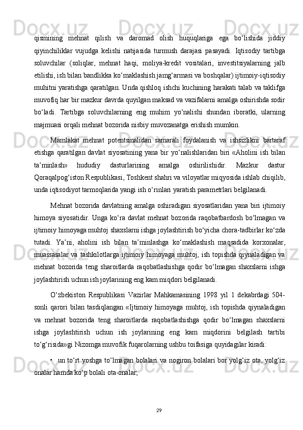 qismining   mehnat   qilish   va   daromad   olish   huquqlariga   ega   bo‘lishida   jiddiy
qiyinchiliklar   vujudga   kelishi   natijasida   turmush   darajasi   pasayadi.   Iqtisodiy   tartibga
soluvchilar   (soliqlar,   mehnat   haqi,   moliya-kredit   vositalari,   investitsiyalarning   jalb
etilishi, ish bilan bandlikka ko‘maklashish jamg‘armasi va boshqalar) ijtimoiy-iqtisodiy
muhitni yaratishga qaratilgan. Unda qishloq ishchi kuchining harakati talab va taklifga
muvofiq har bir mazkur davrda quyilgan maksad va vazifalarni amalga oshirishda sodir
bo‘ladi.   Tartibga   soluvchilarning   eng   muhim   yo‘nalishi   shundan   iboratki,   ularning
majmuasi orqali mehnat bozorida nisbiy muvozanatga erishish mumkin.
Mamlakat   mehnat   potentsinalidan   samarali   foydalanish   va   ishsizlikni   bartaraf
etishga  qaratilgan davlat   siyosatining  yana  bir  yo‘nalishlaridan biri  «Aholini   ish  bilan
ta’minlash»   hududiy   dasturlarining   amalga   oshirilishidir.   Mazkur   dastur
Qoraqalpog‘iston Respublikasi, Toshkent shahri va viloyatlar miqyosida ishlab chiqilib,
unda iqtisodiyot tarmoqlarida yangi ish o‘rinlari yaratish parametrlari belgilanadi.
Mehnat bozorida davlatning amalga oshiradigan siyosatlaridan yana biri ijtimoiy
himoya   siyosatidir.   Unga   ko‘ra   davlat   mehnat   bozorida   raqobatbardosh   bo‘lmagan   va
ijtimoiy himoyaga muhtoj shaxslarni ishga joylashtirish bo‘yicha chora-tadbirlar ko‘zda
tutadi.   Ya’ni,   aholini   ish   bilan   ta’minlashga   ko‘maklashish   maqsadida   korxonalar,
muassasalar  va  tashkilotlarga ijtimoiy himoyaga muhtoj, ish  topishda  qiynaladigan va
mehnat   bozorida   teng   sharoitlarda   raqobatlashishga   qodir   bo‘lmagan   shaxslarni   ishga
joylashtirish uchun ish joylarining eng kam miqdori belgilanadi.
O‘zbekiston   Respublikasi   Vazirlar   Mahkamasining   1998   yil   1   dekabrdagi   504-
sonli   qarori   bilan   tasdiqlangan   «Ijtimoiy   himoyaga   muhtoj,   ish   topishda   qiynaladigan
va   mehnat   bozorida   teng   sharoitlarda   raqobatlashishga   qodir   bo‘lmagan   shaxslarni
ishga   joylashtirish   uchun   ish   joylarining   eng   kam   miqdorini   belgilash   tartibi
to‘g‘risida»gi Nizomga muvofik fuqarolarning ushbu toifasiga quyidagilar kiradi:
•   un to‘rt yoshga to‘lmagan bolalari va nogiron bolalari bor yolg‘iz ota, yolg‘iz
onalar hamda ko‘p bolali ota-onalar;
29  
  