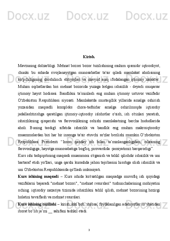 Kirish. 
Mavzuning  dolzarbligi. Mehnat  bozori  bozor  tuzilishining muhim  qismidir  iqtisodiyot,
chunki   bu   sohada   rivojlanayotgan   munosabatlar   ta'sir   qiladi   mamlakat   aholisining
ko'pchiligining   shoshilinch   ehtiyojlari   va   mavjud   aniq   ifodalangan   ijtimoiy   xarakter.
Muhim   oqibatlardan   biri   mehnat   bozorida   yuzaga   kelgan   ishsizlik   -   deyarli   muqarrar
ijtimoiy   hayot   hodisasi.   Bandlikni   ta’minlash   eng   muhim   ijtimoiy   ustuvor   vazifadir
O'zbekiston   Respublikasi   siyosati.   Mamlakatda   mustaqillik   yillarida   amalga   oshirish
yuzasidan   maqsadli   kompleks   chora-tadbirlar   amalga   oshirilmoqda   iqtisodiy
jadallashtirishga   qaratilgan   ijtimoiy-iqtisodiy   islohotlar   o'sish,   ish   o'rinlari   yaratish,
ishsizlikning   qisqarishi   va   farovonlikning   oshishi   mamlakatning   barcha   hududlarida
aholi.   Buning   tasdig'i   sifatida   ishsizlik   va   bandlik   eng   muhim   makroiqtisodiy
muammolardan biri har bir  insonga ta'sir  etuvchi  so'zlar  berilishi  mumkin O‘zbekiston
Respublikasi   Prezidenti   “Inson   qanday   ish   bilan   ta’minlanganligidan,   oilasining
farovonligiga, hayotga munosabatiga bog'liq, pirovardida -jamiyatimiz barqarorligi”.
Kurs ishi tadqiqotining maqsadi muammoni o'rganish va tahlil qilishdir ishsizlik va uni
bartaraf   etish  yo'llari,  unga  qarshi   kurashda   jahon  tajribasini  hisobga   olish   ishsizlik   va
uni O'zbekiston Respublikasida qo'llash imkoniyati.
Kurs   ishining   maqsadi   –   Kurs   ishida   ko'rsatilgan   maqsadga   muvofiq   ish   quyidagi
vazifalarni   bajaradi:"mehnat   bozori",   "mehnat   resurslari"   tushunchalarining   mohiyatini
oching.   iqtisodiy   nazariya   tizimida   ishsizlikni   tahlil   qilish,   mehnat   bozorining   hozirgi
holatini tavsiflash va mehnat resurslari.
Kurs ishining tuzilishi   – kirish,ikki bob, xulosa, foydalanilgan adabiyotlar ro‘yhatidan
iborat bo‘lib ja’mi __ sahifani tashkil etadi.  
 
3