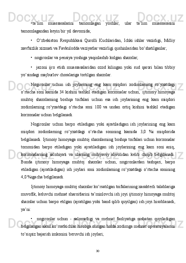 •ta’lim   muassasalarini   tamomlagan   yoshlar,   ular   ta’lim   muassasasini
tamomlagandan keyin bir yil davomida;
•     O‘zbekiston   Respublikasi   Qurolli   Kuchlaridan,   Ichki   ishlar   vazirligi,   Milliy
xavfsizlik xizmati va Favkulodda vaziyatlar vazirligi qushinlaridan bo‘shatilganlar;
•  nogironlar va pensiya yoshiga yaqinlashib kolgan shaxslar;
•     jazoni   ijro   etish   muassasalaridan   ozod   kilingan   yoki   sud   qarori   bilan   tibbiy
yo‘sindagi majburlov choralariga tortilgan shaxslar.
Nogironlar   uchun   ish   joylarining   eng   kam   miqdori   xodimlarning   ro‘yxatdagi
o‘rtacha soni kamida 34 kishini tashkil etadigan korxonalar uchun,   ijtimoiy himoyaga
muhtoj   shaxslarning   boshqa   toifalari   uchun   esa   ish   joylarining   eng   kam   miqdori
xodimlarning   ro‘yxatdagi   o‘rtacha   soni   100   va   undan   ortiq   kishini   tashkil   etadigan
korxonalar uchun belgilanadi.
Nogironlar   uchun   barpo   etiladigan   yoki   ajratiladigan   ish   joylarining   eng   kam
miqdori   xodimlarning   ro‘yxatdagi   o‘rtacha   sonining   kamida   3,0   %i   miqdorida
belgilanadi. Ijtimoiy himoyaga muhtoj shaxslarning boshqa toifalari uchun korxonalar
tomonidan   barpo   etiladigan   yoki   ajratiladigan   ish   joylarining   eng   kam   soni   aniq,
korxonalarning   salohiyati   va   ularning   moliyaviy   ahvolidan   kelib   chiqib   belgilanadi.
Bunda   ijtimoiy   himoyaga   muhtoj   shaxslar   uchun,   nogironlardan   tashqari,   barpo
etiladigan   (ajratiladigan)   ish   joylari   soni   xodimlarning   ro‘yxatdagi   o‘rtacha   sonining
4,0 %igacha belgilanadi.
Ijtimoiy himoyaga muhtoj shaxslar ko‘rsatilgan toifalarining xarakterli talablariga
muvofik, keluvchi mehnat sharoitlarini ta’minlovchi ish joyi ijtimoiy himoyaga muhtoj
shaxslar uchun barpo etilgan (ajratilgan yoki band qilib quyilgan) ish joyi hisoblanadi,
ya’ni:
•     nogironlar   uchun   -   salomatligi   va   mehnat   faoliyatiga   nisbatan   quyiladigan
belgilangan aksil ko‘rsatkichlar hisobga olingan holda xodimga mehnat operatsiyalarini
to‘siqsiz bajarish imkonini beruvchi ish joylari;
30  
  