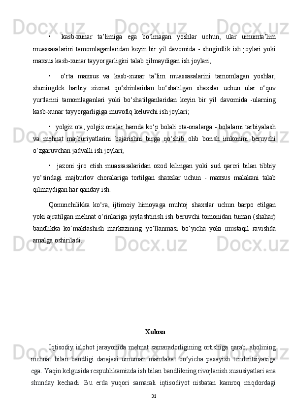 •     kasb-xunar   ta’limiga   ega   bo‘lmagan   yoshlar   uchun,   ular   umumta’lim
muassasalarini  tamomlaganlaridan keyin bir yil davomida - shogirdlik ish joylari yoki
maxsus kasb-xunar tayyorgarligini talab qilmaydigan ish joylari;
•     o‘rta   maxsus   va   kasb-xunar   ta’lim   muassasalarini   tamomlagan   yoshlar,
shuningdek   harbiy   xizmat   qo‘shinlaridan   bo‘shatilgan   shaxslar   uchun   ular   o‘quv
yurtlarini   tamomlaganlari   yoki   bo‘shatilganlaridan   keyin   bir   yil   davomida   -ularning
kasb-xunar tayyorgarligiga muvofiq keluvchi ish joylari;
•  yolgiz ota, yolgiz onalar hamda ko‘p bolali ota-onalarga - bolalarni tarbiyalash
va   mehnat   majburiyatlarini   bajarishni   birga   qo‘shib   olib   borish   imkonini   beruvchi
o‘zgaruvchan jadvalli ish joylari;
•     jazoni   ijro   etish   muassasalaridan   ozod   kilingan   yoki   sud   qarori   bilan   tibbiy
yo‘sindagi   majburlov   choralariga   tortilgan   shaxslar   uchun   -   maxsus   malakani   talab
qilmaydigan har qanday ish.
Qonunchilikka   ko‘ra,   ijtimoiy   himoyaga   muhtoj   shaxslar   uchun   barpo   etilgan
yoki ajratilgan mehnat o‘rinlariga joylashtirish ish beruvchi tomonidan tuman (shahar)
bandlikka   ko‘maklashish   markazining   yo‘llanmasi   bo‘yicha   yoki   mustaqil   ravishda
amalga oshiriladi.
 
 
 
 
  Xulosa
   Iqtisodiy  islohot   jarayonida mehnat   samaradorligining ortishiga  qarab,  aholining
mehnat   bilan   bandligi   darajasi   umuman   mamlakat   bo‘yicha   pasayish   tendentsiyasiga
ega. Yaqin kelgusida respublikamizda ish bilan bandlikning rivojlanish xususiyatlari ana
shunday   kechadi.   Bu   erda   yuqori   samarali   iqtisodiyot   nisbatan   kamroq   miqdordagi
31