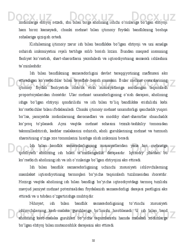 xodimlarga ehtiyoj  sezadi,  shu  bilan birga aholining ishchi  o‘rinlariga bo‘lgan ehtiyoji
ham   biroz   kamayadi,   chunki   mehnat   bilan   ijtimoiy   foydali   bandlikning   boshqa
sohalariga qiziqish ortadi. 
Kishilarning   ijtimoiy   zarur   ish   bilan   bandlikka   bo‘lgan   ehtiyoji   va   uni   amalga
oshirish   imkoniyatini   rejali   tartibga   solib   borish   lozim.   Bundan   maqsad   insonning
faoliyat   ko‘rsatish,   shart-sharoitlarni   yaxshilash   va   iqtisodiyotning   samarali   ishlashini
ta’minlashdir. 
Ish   bilan   bandlikning   samaradorligini   davlat   taraqqiyotining   mafkurasi   aks
ettiradigan   ko‘rsatkichlar   bilan   tavsiflab   berish   mumkin.   Bular   mehnat   resurslarining
ijtimoiy   foydali   faoliyatida   ishtirok   etish   xususiyatlariga   asoslangan   taqsimlash
proportsiyalaridan   iboratdir.   Ular   mehnat   unumdorligining   o‘sish   darajasi,   aholining
ishga   bo‘lgan   ehtiyoji   qondirilishi   va   ish   bilan   to‘liq   bandlikka   erishilishi   kabi
ko‘rsatkichlar bilan ifodalaniladi. Chunki ijtimoiy mehnat unumdorligi qanchalik yuqori
bo‘lsa,   jamiyatda   xodimlarning   daromadlari   va   moddiy   shart-sharoitlar   shunchalik
ko‘proq   to‘planadi.   Ayni   vaqtda   mehnat   sohasini   texnik-tashkiliy   tomonidan
takomillashtirish,   kadrlar   malakasini   oshirish,   aholi   guruhlarining   mehnat   va   turmush
sharoitining o‘ziga xos tomonlarini hisobga olish imkonini beradi. 
Ish   bilan   bandlik   samaradorligining   xususiyatlaridan   yana   biri   mehnatga
qobiliyatli   aholining   ish   bilan   ta’minlanganlik   darajasidir.   Iqtisodiy   jihatdan   bu
ko‘rsatkich aholining ish va ish o‘rinlariga bo‘lgan ehtiyojini aks ettiradi. 
Ish   bilan   bandlik   samaradorligining   uchinchi   xususiyati   ishlovchilarning
mamlakat   iqtisodiyotining   tarmoqlari   bo‘yicha   taqsimlash   tuzilmasidan   iboratdir.
Hozirgi   vaqtda   aholining   ish   bilan   bandligi   bo‘yicha   iqtisodiyotdagi   tarmoq   tuzilishi
mavjud jamiyat mehnat potentsialidan foydalanish samaradorligi darajasi  pastligini aks
ettiradi va u tubdan o‘zgartirishga muhtojdir. 
Nihoyat,   ish   bilan   bandlik   samaradorligining   to‘rtinchi   xususiyati
ishlovchilarning   kasb-malaka   guruhlariga   bo‘linishi   hisoblanadi.   U   ish   bilan   band
aholining   kasb-malaka   guruhlari   bo‘yicha   taqsimlanishi   hamda   malakali   xodimlarga
bo‘lgan ehtiyoj bilan mutanosiblik darajasini aks ettiradi.
32