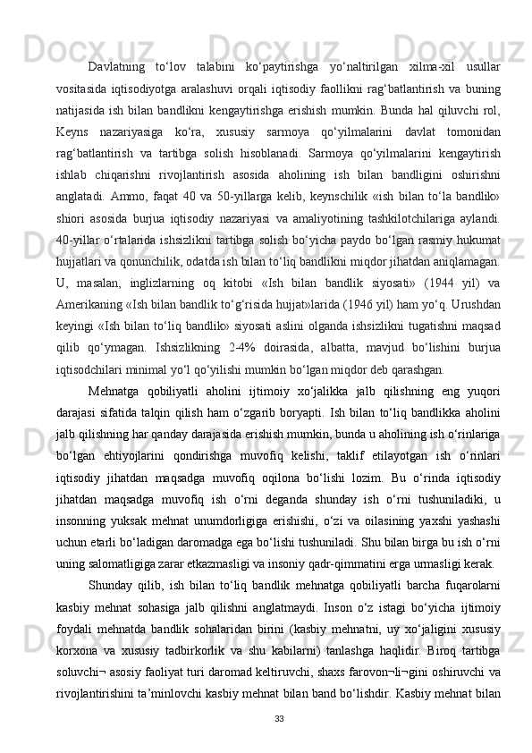 Davlatning   to‘lov   talabini   ko‘paytirishga   yo‘naltirilgan   xilma-xil   usullar
vositasida   iqtisodiyotga   aralashuvi   orqali   iqtisodiy   faollikni   rag‘batlantirish   va   buning
natijasida   ish   bilan   bandlikni   kengaytirishga   erishish   mumkin.   Bunda   hal   qiluvchi   rol,
Keyns   nazariyasiga   ko‘ra,   xususiy   sarmoya   qo‘yilmalarini   davlat   tomonidan
rag‘batlantirish   va   tartibga   solish   hisoblanadi.   Sarmoya   qo‘yilmalarini   kengaytirish
ishlab   chiqarishni   rivojlantirish   asosida   aholining   ish   bilan   bandligini   oshirishni
anglatadi.   Ammo,   faqat   40   va   50-yillarga   kelib,   keynschilik   «ish   bilan   to‘la   bandlik»
shiori   asosida   burjua   iqtisodiy   nazariyasi   va   amaliyotining   tashkilotchilariga   aylandi.
40-yillar  o‘rtalarida  ishsizlikni  tartibga solish   bo‘yicha  paydo  bo‘lgan  rasmiy hukumat
hujjatlari va qonunchilik, odatda ish bilan to‘liq bandlikni miqdor jihatdan aniqlamagan.
U,   masalan,   inglizlarning   oq   kitobi   «Ish   bilan   bandlik   siyosati»   (1944   yil)   va
Amerikaning «Ish bilan bandlik to‘g‘risida hujjat»larida (1946 yil) ham yo‘q. Urushdan
keyingi   «Ish   bilan  to‘liq  bandlik»   siyosati   aslini   olganda   ishsizlikni   tugatishni   maqsad
qilib   qo‘ymagan.   Ishsizlikning   2-4%   doirasida,   albatta,   mavjud   bo‘lishini   burjua
iqtisodchilari minimal yo‘l qo‘yilishi mumkin bo‘lgan miqdor deb qarashgan.  
Mehnatga   qobiliyatli   aholini   ijtimoiy   xo‘jalikka   jalb   qilishning   eng   yuqori
darajasi   sifatida   talqin   qilish   ham   o‘zgarib   boryapti.   Ish   bilan   to‘liq   bandlikka   aholini
jalb qilishning har qanday darajasida erishish mumkin, bunda u aholining ish o‘rinlariga
bo‘lgan   ehtiyojlarini   qondirishga   muvofiq   kelishi,   taklif   etilayotgan   ish   o‘rinlari
iqtisodiy   jihatdan   maqsadga   muvofiq   oqilona   bo‘lishi   lozim.   Bu   o‘rinda   iqtisodiy
jihatdan   maqsadga   muvofiq   ish   o‘rni   deganda   shunday   ish   o‘rni   tushuniladiki,   u
insonning   yuksak   mehnat   unumdorligiga   erishishi,   o‘zi   va   oilasining   yaxshi   yashashi
uchun etarli bo‘ladigan daromadga ega bo‘lishi tushuniladi. Shu bilan birga bu ish o‘rni
uning salomatligiga zarar etkazmasligi va insoniy qadr-qimmatini erga urmasligi kerak.
Shunday   qilib,   ish   bilan   to‘liq   bandlik   mehnatga   qobiliyatli   barcha   fuqarolarni
kasbiy   mehnat   sohasiga   jalb   qilishni   anglatmaydi.   Inson   o‘z   istagi   bo‘yicha   ijtimoiy
foydali   mehnatda   bandlik   sohalaridan   birini   (kasbiy   mehnatni,   uy   xo‘jaligini   xususiy
korxona   va   xususiy   tadbirkorlik   va   shu   kabilarni)   tanlashga   haqlidir.   Biroq   tartibga
soluvchi¬ asosiy faoliyat turi daromad keltiruvchi, shaxs farovon¬li¬gini oshiruvchi va
rivojlantirishini ta’minlovchi kasbiy mehnat bilan band bo‘lishdir. Kasbiy mehnat bilan
33  
  