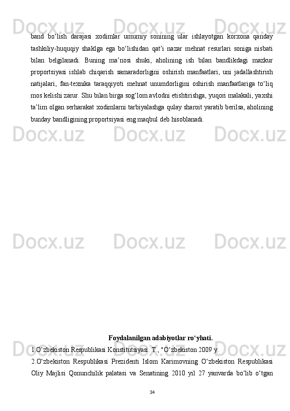 band   bo‘lish   darajasi   xodimlar   umumiy   sonining   ular   ishlayotgan   korxona   qanday
tashkiliy-huquqiy   shaklga   ega   bo‘lishidan   qat’i   nazar   mehnat   resurlari   soniga   nisbati
bilan   belgilanadi.   Buning   ma’nosi   shuki,   aholining   ish   bilan   bandlikdagi   mazkur
proportsiyasi   ishlab   chiqarish   samaradorligini   oshirish   manfaatlari,   uni   jadallashtirish
natijalari,   fan-texnika   taraqqiyoti   mehnat   unumdorligini   oshirish   manfaatlariga   to‘liq
mos kelishi zarur. Shu bilan birga sog‘lom avlodni etishtirishga, yuqori malakali, yaxshi
ta’lim olgan serharakat xodimlarni tarbiyalashga qulay sharoit yaratib berilsa, aholining
bunday bandligining proportsiyasi eng maqbul deb hisoblanadi.
 
 
Foydalanilgan adabiyotlar ro‘yhati.
1. O‘ zbekiston Respublikasi  K onstitutsiyasi. T., " O‘ zbekist o n  2009  y.
2. O‘zbekiston   Respublikasi   Prezidenti   Islom   Karimovning   O‘zbekiston   Respublikasi
Oliy   Majlisi   Qonunchilik   palatasi   va   Senatining   2010   yil   27   yanvarda   bo‘lib   o‘tgan
34