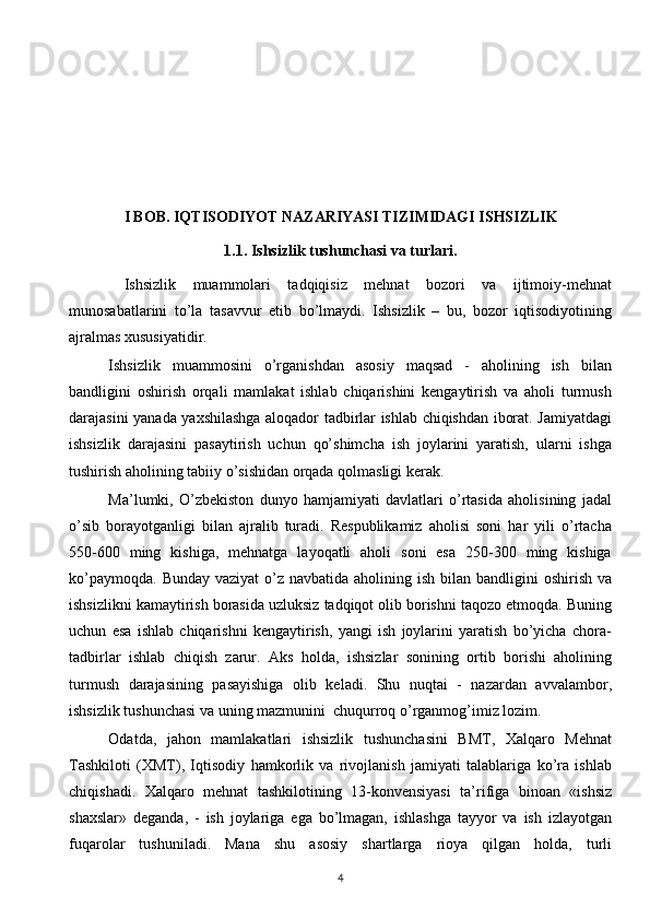  
 
 
I BOB. IQTISODIYOT NAZARIYASI TIZIMIDAGI ISHSIZLIK
1.1.   Ishsizlik tushunchasi va turlari. 
  Ishsizlik   muammolari   tadqiqisiz   mehnat   bozori   va   ijtimoiy-mehnat
munosabatlarini   to’la   tasavvur   etib   bo’lmaydi.   Ishsizlik   –   bu,   bozor   iqtisodiyotining
ajralmas xususiyatidir. 
Ishsizlik   muammosini   o’rganishdan   asosiy   maqsad   -   aholining   ish   bilan
bandligini   oshirish   orqali   mamlakat   ishlab   chiqarishini   kengaytirish   va   aholi   turmush
darajasini yanada yaxshilashga aloqador tadbirlar ishlab chiqishdan iborat. Jamiyatdagi
ishsizlik   darajasini   pasaytirish   uchun   qo’shimcha   ish   joylarini   yaratish,   ularni   ishga
tushirish aholining tabiiy o’sishidan orqada qolmasligi kerak.
Ma’lumki,   O’zbekiston   dunyo   hamjamiyati   davlatlari   o’rtasida   aholisining   jadal
o’sib   borayotganligi   bilan   ajralib   turadi.   Respublikamiz   aholisi   soni   har   yili   o’rtacha
550-600   ming   kishiga,   mehnatga   layoqatli   aholi   soni   esa   250-300   ming   kishiga
ko’paymoqda.  Bunday vaziyat  o’z navbatida  aholining ish bilan bandligini  oshirish va
ishsizlikni kamaytirish borasida uzluksiz tadqiqot olib borishni taqozo etmoqda. Buning
uchun   esa   ishlab   chiqarishni   kengaytirish,   yangi   ish   joylarini   yaratish   bo’yicha   chora-
tadbirlar   ishlab   chiqish   zarur.   Aks   holda,   ishsizlar   sonining   ortib   borishi   aholining
turmush   darajasining   pasayishiga   olib   keladi.   Shu   nuqtai   -   nazardan   avvalambor,
ishsizlik tushunchasi va uning mazmunini  chuqurroq o’rganmog’imiz lozim.
Odatda,   jahon   mamlakatlari   ishsizlik   tushunchasini   BMT,   Xalqaro   Mehnat
Tashkiloti   (XMT),   Iqtisodiy   hamkorlik   va   rivojlanish   jamiyati   talablariga   ko’ra   ishlab
chiqishadi.   Xalqaro   mehnat   tashkilotining   13-konvensiyasi   ta’rifiga   binoan   «ishsiz
shaxslar»   deganda,   -   ish   joylariga   ega   bo’lmagan,   ishlashga   tayyor   va   ish   izlayotgan
fuqarolar   tushuniladi.   Mana   shu   asosiy   shartlarga   rioya   qilgan   holda,   turli
4  
  