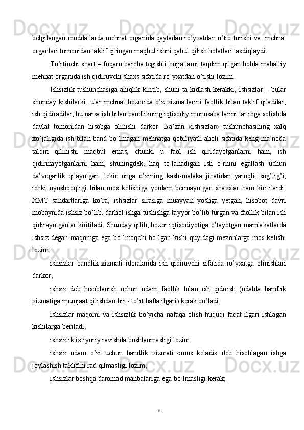 belgilangan muddatlarda mehnat organida qaytadan ro’yxatdan o’tib turishi va   mehnat
organlari tomonidan taklif qilingan maqbul ishni qabul qilish holatlari tasdiqlaydi.
To’rtinchi shart – fuqaro barcha tegishli hujjatlarni taqdim qilgan holda mahalliy
mehnat organida ish qidiruvchi shaxs sifatida ro’yxatdan o’tishi lozim. 
Ishsizlik   tushunchasiga   aniqlik  kiritib,   shuni   ta’kidlash   kerakki,   ishsizlar   –  bular
shunday   kishilarki,   ular   mehnat   bozorida   o’z   xizmatlarini   faollik   bilan   taklif   qiladilar,
ish qidiradilar, bu narsa ish bilan bandlikning iqtisodiy munosabatlarini tartibga solishda
davlat   tomonidan   hisobga   olinishi   darkor.   Ba’zan   «ishsizlar»   tushunchasining   xalq
xo’jaligida ish bilan band bo’lmagan mehnatga qobiliyatli aholi sifatida keng ma’noda
talqin   qilinishi   maqbul   emas,   chunki   u   faol   ish   qiridayotganlarni   ham,   ish
qidirmayotganlarni   ham,   shuningdek,   haq   to’lanadigan   ish   o’rnini   egallash   uchun
da’vogarlik   qilayotgan,   lekin   unga   o’zining   kasb-malaka   jihatidan   yaroqli,   sog’lig’i,
ichki   uyushqoqligi   bilan   mos   kelishiga   yordam   bermayotgan   shaxslar   ham   kiritilardi.
XMT   sandartlariga   ko’ra,   ishsizlar   sirasiga   muayyan   yoshga   yetgan,   hisobot   davri
mobaynida ishsiz bo’lib, darhol ishga tushishga tayyor bo’lib turgan va faollik bilan ish
qidirayotganlar kiritiladi. Shunday qilib, bozor iqtisodiyotiga o’tayotgan mamlakatlarda
ishsiz degan maqomga ega bo’lmoqchi bo’lgan kishi quyidagi mezonlarga mos kelishi
lozim:
ishsizlar   bandlik   xizmati   idoralarida   ish   qidiruvchi   sifatida   ro’yxatga   olinishlari
darkor;
ishsiz   deb   hisoblanish   uchun   odam   faollik   bilan   ish   qidirish   (odatda   bandlik
xizmatiga murojaat qilishdan bir - to’rt hafta ilgari) kerak bo’ladi;
ishsizlar   maqomi   va   ishsizlik   bo’yicha   nafaqa   olish   huquqi   faqat   ilgari   ishlagan
kishilarga beriladi;
ishsizlik ixtiyoriy ravishda boshlanmasligi lozim;
ishsiz   odam   o’zi   uchun   bandlik   xizmati   «mos   keladi»   deb   hisoblagan   ishga
joylashish taklifini rad qilmasligi lozim;
ishsizlar boshqa daromad manbalariga ega bo’lmasligi kerak;
6  
  