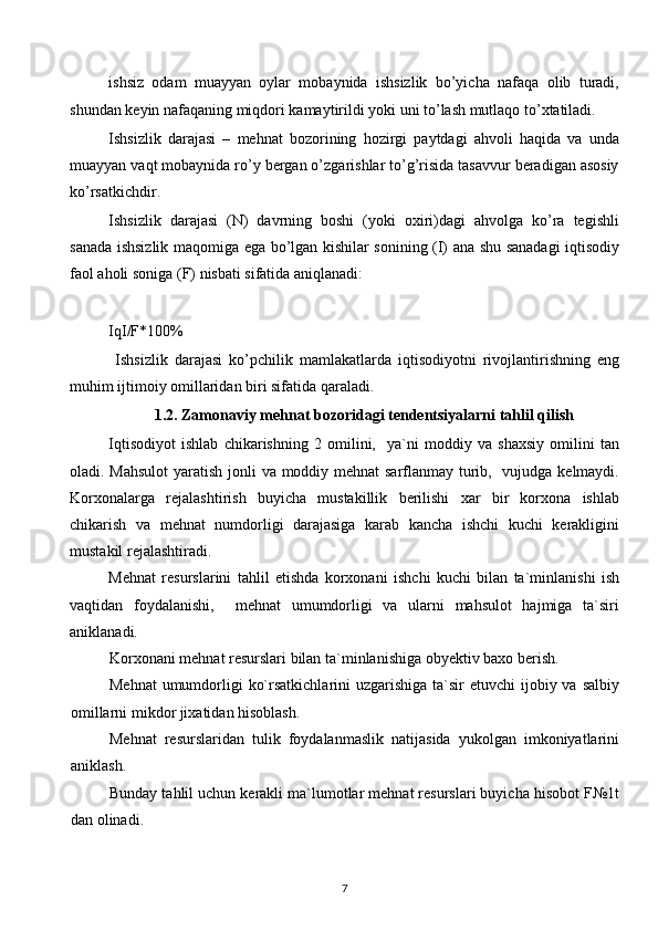 ishsiz   odam   muayyan   oylar   mobaynida   ishsizlik   bo’yicha   nafaqa   olib   turadi,
shundan keyin nafaqaning miqdori kamaytirildi yoki uni to’lash mutlaqo to’xtatiladi.
Ishsizlik   darajasi   –   mehnat   bozorining   hozirgi   paytdagi   ahvoli   haqida   va   unda
muayyan vaqt mobaynida ro’y bergan o’zgarishlar to’g’risida tasavvur beradigan asosiy
ko’rsatkichdir. 
Ishsizlik   darajasi   (N)   davrning   boshi   (yoki   oxiri)dagi   ahvolga   ko’ra   tegishli
sanada ishsizlik maqomiga ega bo’lgan kishilar sonining (I) ana shu sanadagi iqtisodiy
faol aholi soniga (F) nisbati sifatida aniqlanadi:
IqI/F*100%
  Ishsizlik   darajasi   ko’pchilik   mamlakatlarda   iqtisodiyotni   rivojlantirishning   eng
muhim ijtimoiy omillaridan biri sifatida qaraladi. 
1.2.   Zamonaviy mehnat bozoridagi tendentsiyalarni tahlil qilish
Iqtisodiyot   ishlab   chikarishning   2   omilini,     ya`ni   moddiy   va   shaxsiy   omilini   tan
oladi. Mahsulot  yaratish jonli va moddiy mehnat sarflanmay turib,   vujudga kelmaydi.
Korxonalarga   rejalashtirish   buyicha   mustakillik   berilishi   xar   bir   korxona   ishlab
chikarish   va   mehnat   numdorligi   darajasiga   karab   kancha   ishchi   kuchi   kerakligini
mustakil rejalashtiradi.
Mehnat   resurslarini   tahlil   etishda   korxonani   ishchi   kuchi   bilan   ta`minlanishi   ish
vaqtidan   foydalanishi,     mehnat   umumdorligi   va   ularni   mahsulot   hajmiga   ta`siri
aniklanadi.  
Korxonani mehnat resurslari bilan ta`minlanishiga obyektiv baxo berish.
Mehnat  umumdorligi  ko`rsatkichlarini  uzgarishiga ta`sir  etuvchi  ijobiy va salbiy
omillarni mikdor jixatidan hisoblash.
Mehnat   resurslaridan   tulik   foydalanmaslik   natijasida   yukolgan   imkoniyatlarini
aniklash.
Bunday tahlil uchun kerakli ma`lumotlar mehnat resurslari buyicha hisobot F№1t
dan olinadi.
7