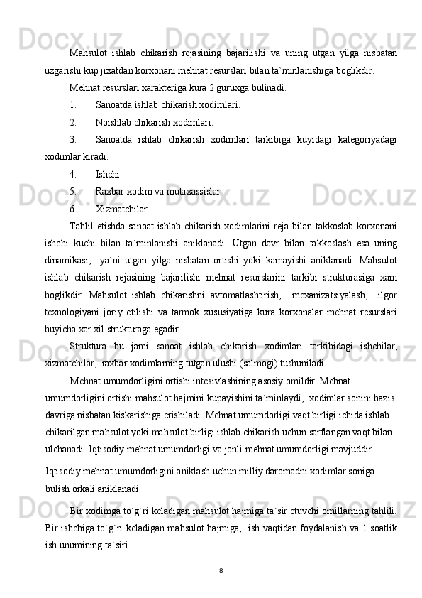 Mahsulot   ishlab   chikarish   rejasining   bajarilishi   va   uning   utgan   yilga   nisbatan
uzgarishi kup jixatdan korxonani mehnat resurslari bilan ta`minlanishiga boglikdir.
Mehnat resurslari xarakteriga kura 2 guruxga bulinadi.
1. Sanoatda ishlab chikarish xodimlari.
2. Noishlab chikarish xodimlari.
3. Sanoatda   ishlab   chikarish   xodimlari   tarkibiga   kuyidagi   kategoriyadagi
xodimlar kiradi.
4. Ishchi
5. Raxbar xodim va mutaxassislar
6. Xizmatchilar.
Tahlil  etishda sanoat  ishlab chikarish xodimlarini  reja bilan takkoslab korxonani
ishchi   kuchi   bilan   ta`minlanishi   aniklanadi.   Utgan   davr   bilan   takkoslash   esa   uning
dinamikasi,     ya`ni   utgan   yilga   nisbatan   ortishi   yoki   kamayishi   aniklanadi.   Mahsulot
ishlab   chikarish   rejasining   bajarilishi   mehnat   resurslarini   tarkibi   strukturasiga   xam
boglikdir.   Mahsulot   ishlab   chikarishni   avtomatlashtirish,     mexanizatsiyalash,     ilgor
texnologiyani   joriy   etilishi   va   tarmok   xususiyatiga   kura   korxonalar   mehnat   resurslari
buyicha xar xil strukturaga egadir. 
Struktura   bu   jami   sanoat   ishlab   chikarish   xodimlari   tarkibidagi   ishchilar,
xizmatchilar,  raxbar xodimlarning tutgan ulushi (salmogi) tushuniladi.
  Mehnat umumdorligini ortishi intesivlashining asosiy omildir. Mehnat 
umumdorligini ortishi mahsulot hajmini kupayishini ta`minlaydi,  xodimlar sonini bazis 
davriga nisbatan kiskarishiga erishiladi. Mehnat umumdorligi vaqt birligi ichida ishlab 
chikarilgan mahsulot yoki mahsulot birligi ishlab chikarish uchun sarflangan vaqt bilan 
ulchanadi. Iqtisodiy mehnat umumdorligi va jonli mehnat umumdorligi mavjuddir.
Iqtisodiy mehnat umumdorligini aniklash uchun milliy daromadni xodimlar soniga 
bulish orkali aniklanadi.
Bir xodimga to`g`ri keladigan mahsulot hajmiga ta`sir etuvchi omillarning tahlili.
Bir ishchiga to`g`ri keladigan mahsulot hajmiga,   ish vaqtidan foydalanish va 1 soatlik
ish unumining ta`siri.
8  
  