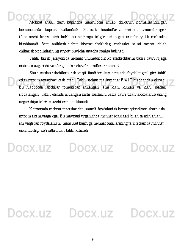 Mehnat   shakli   xam   kupincha   mahsulotni   ishlab   chikarish   normallashtirilgan
korxonalarda   kuprok   kullaniladi.   Statistik   hisobotlarda   mehnat   umumdorligini
ifodalovchi   ko`rsatkich   bulib   bir   xodimga   to`g`ri   keladigan   urtacha   yillik   mahsulot
hisoblanadi.   Buni   aniklash   uchun   kiymat   shaklidagi   mahsulot   hajmi   sanoat   ishlab
chikarish xodimlarining ruyxat buyicha urtacha soniga bulinadi.
Tahlil   kilish  jarayonida  mehnat   unumdorldik ko`rsatkichlarini  bazis  davri   rejaga
nisbatan uzgarishi va ularga ta`sir etuvchi omillar aniklanadi.
Shu   jixatdan   ishchilarni   ish   vaqti   fondidan   kay   darajada   foydalanganligini   tahlil
etish muxim axamiyat kasb etadi. Tahlil uchun ma`lumotlar F№1T hisobotidan olinadi.
Bu   hisobotda   ishchilar   tomonidan   ishlangan   jami   kishi   kunlari   va   kishi   soatlari
ifodalangan. Tahlil etishda ishlangan kishi soatlarini bazis davri bilan takkoslanib uning
uzgarishiga ta`sir etuvchi omil aniklanadi.
Korxonada mehnat reserslaridan unumli foydalanish bozor iqtisodiyoti sharoitida 
muxim axamiyatga ega. Bu mavzuni urganishda mehnat resurslari bilan ta`minlanishi,  
ish vaqtidan foydalanish,  mahsulot hajmiga mehnat omillarining ta`siri xamda mehnat 
unumdorligi ko`rsatkichlari tahlil kilinadi.
  
 
 
 
 
 
 
 
 
 
9  
  