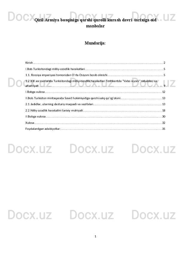 Qizil Armiya bosqiniga qarshi qurolli kurash davri  tarixiga oid
manbalar
Mundarija:
Kirish ............................................................................................................................................................ 2
I.Bob.Turkistondagi milliy-ozodlik harakatlari .............................................................................................. 5
1.1. Rossiya imperiyasi tomonidan O’rta Osiyoni bosib olinishi. .................................................................. 5
1.2.XIX asr oxirlarida Turkistondagi milliy-ozodlik harakatlari Toshkentda “Vabo isyoni” sabablari va 
ahamiyati ..................................................................................................................................................... 9
I.Bobga xulosa ............................................................................................................................................ 12
II.Bob.Turkiston mintaqasida Sovet hokimiyatiga qarshi xalq qo’zg’oloni ................................................. 13
2.1.Jadidlar, ularning dasturiy maqsadi va vazifalari .................................................................................. 13
2.2.Nilliy ozodlik harakatini tarixiy mohiyati .............................................................................................. 18
II.Bobga xulosa ........................................................................................................................................... 30
Xulosa ........................................................................................................................................................ 32
Foydalanilgan adabiyotlar: ........................................................................................................................ 35
1 