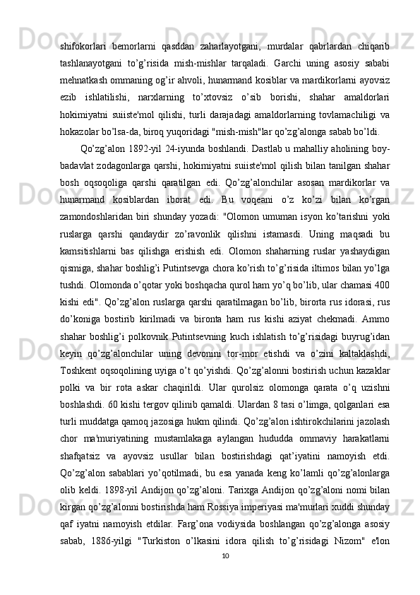 shifokorlari   bemorlarni   qasddan   zaharlayotgani,   murdalar   qabrlardan   chiqarib
tashlanayotgani   to’g’risida   mish-mishlar   tarqaladi.   Garchi   uning   asosiy   sababi
mehnatkash ommaning og’ir ahvoli, hunarmand kosiblar va mardikorlarni ayovsiz
ezib   ishlatilishi,   narxlarning   to’xtovsiz   o’sib   borishi,   shahar   amaldorlari
hokimiyatni   suiiste'mol   qilishi,   turli   darajadagi   amaldorlarning   tovlamachiligi   va
hokazolar bo’lsa-da, biroq yuqoridagi "mish-mish"lar qo’zg’alonga sabab bo’ldi. 
Qo’zg’alon 1892-yil 24-iyunda boshlandi. Dastlab u mahalliy aholining boy-
badavlat  zodagonlarga qarshi, hokimiyatni  suiiste'mol  qilish bilan tanilgan shahar
bosh   oqsoqoliga   qarshi   qaratilgan   edi.   Qo’zg’alonchilar   asosan   mardikorlar   va
hunarmand   kosiblardan   iborat   edi.   Bu   voqeani   o’z   ko’zi   bilan   ko’rgan
zamondoshlaridan   biri   shunday   yozadi:   "Olomon   umuman   isyon   ko’tarishni   yoki
ruslarga   qarshi   qandaydir   zo’ravonlik   qilishni   istamasdi.   Uning   maqsadi   bu
kamsitishlarni   bas   qilishga   erishish   edi.   Olomon   shaharning   ruslar   yashaydigan
qismiga, shahar boshlig’i Putintsevga chora ko’rish to’g’risida iltimos bilan yo’lga
tushdi. Olomonda o’qotar yoki boshqacha qurol ham yo’q bo’lib, ular chamasi 400
kishi  edi". Qo’zg’alon ruslarga qarshi qaratilmagan bo’lib, birorta rus idorasi, rus
do’koniga   bostirib   kirilmadi   va   bironta   ham   rus   kishi   aziyat   chekmadi.   Ammo
shahar   boshlig’i   polkovnik   Putintsevning   kuch   ishlatish   to’g’risidagi   buyrug’idan
keyin   qo’zg’alonchilar   uning   devonini   tor-mor   etishdi   va   o’zini   kaltaklashdi,
Toshkent oqsoqolining uyiga o’t qo’yishdi. Qo’zg’alonni bostirish uchun kazaklar
polki   va   bir   rota   askar   chaqirildi.   Ular   qurolsiz   olomonga   qarata   o’q   uzishni
boshlashdi. 60 kishi tergov qilinib qamaldi. Ulardan 8 tasi o’limga, qolganlari esa
turli muddatga qamoq jazosiga hukm qilindi. Qo’zg’alon ishtirokchilarini jazolash
chor   ma'muriyatining   mustamlakaga   aylangan   hududda   ommaviy   harakatlarni
shafqatsiz   va   ayovsiz   usullar   bilan   bostirishdagi   qat’iyatini   namoyish   etdi.
Qo’zg’alon   sabablari   yo’qotilmadi,   bu   esa   yanada   keng   ko’lamli   qo’zg’alonlarga
olib keldi. 1898-yil Andijon qo’zg’aloni. Tarixga Andijon qo’zg’aloni nomi bilan
kirgan qo’zg’alonni bostirishda ham Rossiya imperiyasi ma'murlari xuddi shunday
qaf   iyatni   namoyish   etdilar.   Farg’ona   vodiysida   boshlangan   qo’zg’alonga   asosiy
sabab,   1886-yilgi   "Turkiston   o’lkasini   idora   qilish   to’g’risidagi   Nizom"   e'lon
10 