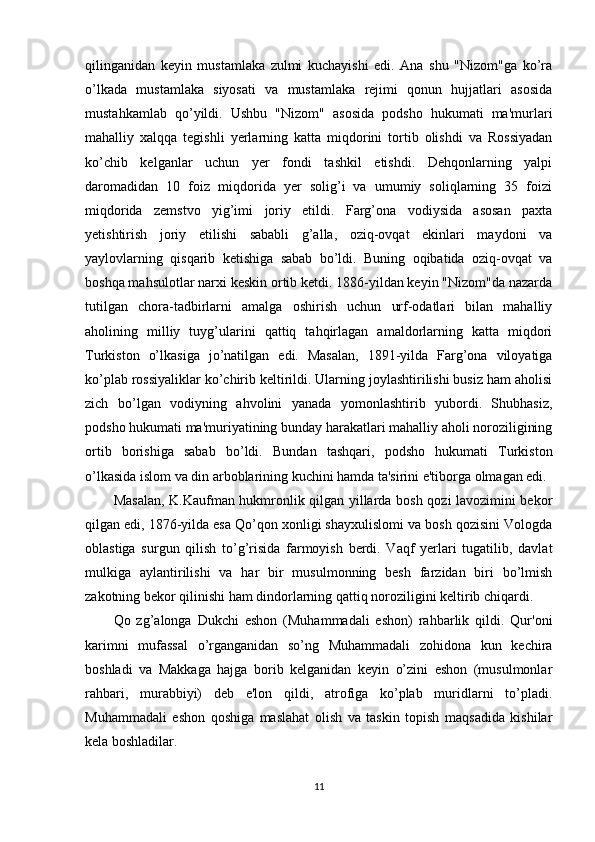 qilinganidan   keyin   mustamlaka   zulmi   kuchayishi   edi.   Ana   shu   "Nizom"ga   ko’ra
o’lkada   mustamlaka   siyosati   va   mustamlaka   rejimi   qonun   hujjatlari   asosida
mustahkamlab   qo’yildi.   Ushbu   "Nizom"   asosida   podsho   hukumati   ma'murlari
mahalliy   xalqqa   tegishli   yerlarning   katta   miqdorini   tortib   olishdi   va   Rossiyadan
ko’chib   kelganlar   uchun   yer   fondi   tashkil   etishdi.   Dehqonlarning   yalpi
daromadidan   10   foiz   miqdorida   yer   solig’i   va   umumiy   soliqlarning   35   foizi
miqdorida   zemstvo   yig’imi   joriy   etildi.   Farg’ona   vodiysida   asosan   paxta
yetishtirish   joriy   etilishi   sababli   g’alla,   oziq-ovqat   ekinlari   maydoni   va
yaylovlarning   qisqarib   ketishiga   sabab   bo’ldi.   Buning   oqibatida   oziq-ovqat   va
boshqa mahsulotlar narxi keskin ortib ketdi. 1886-yildan keyin "Nizom"da nazarda
tutilgan   chora-tadbirlarni   amalga   oshirish   uchun   urf-odatlari   bilan   mahalliy
aholining   milliy   tuyg’ularini   qattiq   tahqirlagan   amaldorlarning   katta   miqdori
Turkiston   o’lkasiga   jo’natilgan   edi.   Masalan,   1891-yilda   Farg’ona   viloyatiga
ko’plab rossiyaliklar ko’chirib keltirildi. Ularning joylashtirilishi busiz ham aholisi
zich   bo’lgan   vodiyning   ahvolini   yanada   yomonlashtirib   yubordi.   Shubhasiz,
podsho hukumati ma'muriyatining bunday harakatlari mahalliy aholi noroziligining
ortib   borishiga   sabab   bo’ldi.   Bundan   tashqari,   podsho   hukumati   Turkiston
o’lkasida islom va din arboblarining kuchini hamda ta'sirini e'tiborga olmagan edi. 
Masalan, K.Kaufman hukmronlik qilgan yillarda bosh qozi lavozimini bekor
qilgan edi, 1876-yilda esa Qo’qon xonligi shayxulislomi va bosh qozisini Vologda
oblastiga   surgun   qilish   to’g’risida   farmoyish   berdi.   Vaqf   yerlari   tugatilib,   davlat
mulkiga   aylantirilishi   va   har   bir   musulmonning   besh   farzidan   biri   bo’lmish
zakotning bekor qilinishi ham dindorlarning qattiq noroziligini keltirib chiqardi. 
Qo   zg’alonga   Dukchi   eshon   (Muhammadali   eshon)   rahbarlik   qildi.   Qur'oni
karimni   mufassal   o’rganganidan   so’ng   Muhammadali   zohidona   kun   kechira
boshladi   va   Makkaga   hajga   borib   kelganidan   keyin   o’zini   eshon   (musulmonlar
rahbari,   murabbiyi)   deb   e'lon   qildi,   atrofiga   ko’plab   muridlarni   to’pladi.
Muhammadali   eshon   qoshiga   maslahat   olish   va   taskin   topish   maqsadida   kishilar
kela boshladilar. 
11 