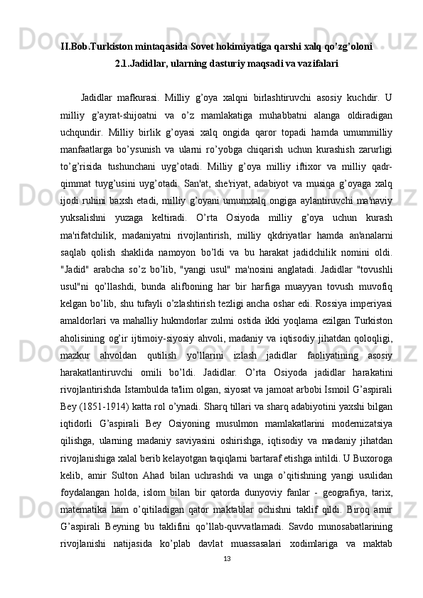 II.Bob.Turkiston mintaqasida Sovet hokimiyatiga qarshi xalq qo’zg’oloni
2.1.Jadidlar, ularning dasturiy maqsadi va vazifalari
Jadidlar   mafkurasi.   Milliy   g’oya   xalqni   birlashtiruvchi   asosiy   kuchdir.   U
milliy   g’ayrat-shijoatni   va   o’z   mamlakatiga   muhabbatni   alanga   oldiradigan
uchqundir.   Milliy   birlik   g’oyasi   xalq   ongida   qaror   topadi   hamda   umummilliy
manfaatlarga   bo’ysunish   va   ularni   ro’yobga   chiqarish   uchun   kurashish   zarurligi
to’g’risida   tushunchani   uyg’otadi.   Milliy   g’oya   milliy   iftixor   va   milliy   qadr-
qimmat   tuyg’usini   uyg’otadi.   San'at,   she'riyat,   adabiyot   va   musiqa   g’oyaga   xalq
ijodi   ruhini   baxsh   etadi,   milliy   g’oyani   umumxalq   ongiga   aylantiruvchi   ma'naviy
yuksalishni   yuzaga   keltiradi.   O’rta   Osiyoda   milliy   g’oya   uchun   kurash
ma'rifatchilik,   madaniyatni   rivojlantirish,   milliy   qkdriyatlar   hamda   an'analarni
saqlab   qolish   shaklida   namoyon   bo’ldi   va   bu   harakat   jadidchilik   nomini   oldi.
"Jadid"   arabcha   so’z   bo’lib,   "yangi   usul"   ma'nosini   anglatadi.   Jadidlar   "tovushli
usul"ni   qo’llashdi,   bunda   alifboning   har   bir   harfiga   muayyan   tovush   muvofiq
kelgan bo’lib, shu tufayli o’zlashtirish tezligi ancha oshar edi. Rossiya imperiyasi
amaldorlari   va  mahalliy   hukmdorlar   zulmi   ostida   ikki   yoqlama   ezilgan   Turkiston
aholisining   og’ir   ijtimoiy-siyosiy   ahvoli,   madaniy   va   iqtisodiy   jihatdan   qoloqligi,
mazkur   ahvoldan   qutilish   yo’llarini   izlash   jadidlar   faoliyatining   asosiy
harakatlantiruvchi   omili   bo’ldi.   Jadidlar.   O’rta   Osiyoda   jadidlar   harakatini
rivojlantirishda Istambulda ta'lim olgan, siyosat va jamoat arbobi Ismoil G’aspirali
Bey (1851-1914) katta rol o’ynadi. Sharq tillari va sharq adabiyotini yaxshi bilgan
iqtidorli   G’aspirali   Bey   Osiyoning   musulmon   mamlakatlarini   modernizatsiya
qilishga,   ularning   madaniy   saviyasini   oshirishga,   iqtisodiy   va   madaniy   jihatdan
rivojlanishiga xalal berib kelayotgan taqiqlarni bartaraf etishga intildi. U Buxoroga
kelib,   amir   Sulton   Ahad   bilan   uchrashdi   va   unga   o’qitishning   yangi   usulidan
foydalangan   holda,   islom   bilan   bir   qatorda   dunyoviy   fanlar   -   geografiya,   tarix,
matematika   ham   o’qitiladigan   qator   maktablar   ochishni   taklif   qildi.   Biroq   amir
G’aspirali   Beyning   bu   taklifini   qo’llab-quvvatlamadi.   Savdo   munosabatlarining
rivojlanishi   natijasida   ko’plab   davlat   muassasalari   xodimlariga   va   maktab
13 