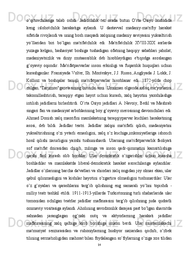 o’qituvchilariga   talab   oshdi.   Jadidchilik   tez   orada   butun   O’rta   Osiyo   hududida
keng   islohotchilik   harakatiga   aylandi.   U   dastavval   madaniy-ma'rifiy   harakat
sifatida rivojlandi va uning bosh maqsadi xalqning madaniy saviyasini yuksaltirish
yo’llaridan   biri   bo’lgan   ma'rifatchilik   edi.   Ma'rifatchilik   XVIII-XIX   asrlarda
yuzaga   kelgan,   bashariyat   boshiga   tushadigan   ofatning   haqiqiy   sabablari   jaholat,
madaniyatsizlik   va   diniy   mutaassiblik   deb   hisoblaydigan   e'tiqodga   asoslangan
g’oyaviy   oqimdir.   Ma'rifatparvarlar   inson   erkinligi   va   fuqarolik   huquqlari   uchun
kurashganlar. Fransiyada Volter, Sh. Monteskye, J.J. Russo, Angliyada J. Lokk, J.
Kollinz   va   boshqalar   taniqli   ma'rifatparvarlar   hisoblanar   edi.   1872-yilda   chop
etilgan "Tarjimon"gazetasining birinchi soni. Umuman olganda axloq me'yorlarini
takomillashtirish,   taraqqiy   etgan   hayot   uchun   kurash,   xalq   hayotini   yaxshilashga
intilish  jadidlarni  birlashtirdi. O’rta Osiyo  jadidlari  A.  Navoiy,  Bedil  va  Mashrab
singari fan va madaniyat arboblarining boy g’oyaviy merosining davomchilari edi.
Ahmad Donish xalq maorifini mamlakatning taraqqiyparvar kuchlari harakatining
asosi,   deb   bildi.   Jadidlar   teatri.   Jadidlar   xalqni   ma'rifatli   qilish,   madaniyatini
yuksaltirishning   o’zi   yetarli   emasligini,   xalq   o’z   kuchiga,imkoniyatlariga   ishonch
hosil   qilishi   zarurligini   yaxshi   tushunishardi.   Ularning   ma'rifatparvarlik   faoliyati
sof   ma'rifat   doirasidan   chiqib,   zulmga   va   inson   qadr-qimmatini   kamsitilishiga
qarshi   faol   kurash   olib   bordilar.   Ular   demokratik   o’zgarishlar   uchun   kurasha
boshladilar   va   mamlakatda   liberal-demokratik   harakat   asoschilariga   aylandilar.
Jadidlar o’zlarining barcha da'vatlari va shiorlari xalq ongidan joy olmas ekan, ular
qabul qilinmasligini va kishilar  hayotini o’zgartira olmasligini tushunardilar. Ular
o’z   g’oyalari   va   qarashlarini   targ’ib   qilishning   eng   samarali   yo’lini   topishdi   -
milliy teatr tashkil  etildi. 1911-1913-yillarda Turkistonning turli shaharlarida ular
tomonidan   ochilgan   teatrlar   jadidlar   mafkurasini   targ’ib   qilishning   juda   qudratli
ommaviy vositasiga aylandi. Aholining savodxonlik darajasi past bo’lgan sharoitda
sahnadan   jaranglagan   og’zaki   nutq   va   aktyorlarning   harakati   jadidlar
mafkurasining   xalq   qalbiga   kirib   borishiga   imkon   berdi.   Ular   mustamlakachi
ma'muriyat   senzurasidan   va   ruhoniylarning   hushyor   nazaridan   qochib,   o’zbek
tilining serma'noligidan mahorat bilan foydalangan so’fiylarning o’ziga xos tilidan
14 