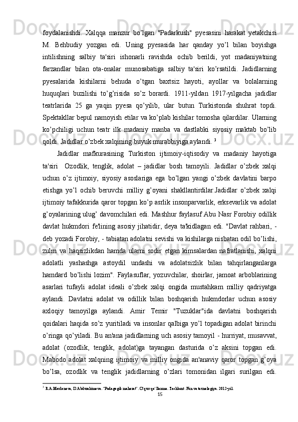 foydalanishdi.   Xalqqa   manzur   bo’lgan   "Padarkush"   pyesasini   harakat   yetakchisi
M.   Behbudiy   yozgan   edi.   Uning   pyesasida   har   qanday   yo’l   bilan   boyishga
intilishning   salbiy   ta'siri   ishonarli   ravishda   ochib   berildi,   yot   madaniyatning
farzandlar   bilan   ota-onalar   munosabatiga   salbiy   ta'siri   ko’rsatildi.   Jadidlarning
pyesalarida   kishilarni   behuda   o’tgan   baxtsiz   hayoti,   ayollar   va   bolalarning
huquqlari   buzilishi   to’g’risida   so’z   borardi.   1911-yildan   1917-yilgacha   jadidlar
teatrlarida   25   ga   yaqin   pyesa   qo’yilib,   ular   butun   Turkistonda   shuhrat   topdi.
Spektakllar bepul namoyish etilar va ko’plab kishilar tomosha qilardilar. Ularning
ko’pchiligi   uchun   teatr   ilk   madaniy   manba   va   dastlabki   siyosiy   maktab   bo’lib
qoldi. Jadidlar o’zbek xalqining buyuk murabbiyiga aylandi.  3
Jadidlar   mafkurasining   Turkiston   ijtimoiy-iqtisodiy   va   madaniy   hayotiga
ta'siri     Ozodlik,   tenglik,   adolat   –   jadidlar   bosh   tamoyili.   Jadidlar   o’zbek   xalqi
uchun   o’z   ijtimoiy,   siyosiy   asoslariga   ega   bo’lgan   yangi   o’zbek   davlatini   barpo
etishga   yo’l   ochib   beruvchi   milliy   g’oyani   shakllantirdilar.Jadidlar   o’zbek   xalqi
ijtimoiy tafakkurida qaror topgan ko’p asrlik insonparvarlik, erksevarlik va adolat
g’oyalarining ulug’ davomchilari edi. Mashhur  faylasuf Abu Nasr Forobiy odillik
davlat   hukmdori   fe'lining   asosiy   jihatidir,   deya   ta'kidlagan   edi.   "Davlat   rahbari,   -
deb yozadi Forobiy, - tabiatan adolatni sevishi va kishilarga nisbatan odil bo’lishi,
zulm   va   haqsizlikdan   hamda   ularni   sodir   etgan   kimsalardan   nafratlanishi,   xalqni
adolatli   yashashga   astoydil   undashi   va   adolatsizlik   bilan   tahqirlanganlarga
hamdard   bo’lishi   lozim".   Faylasuflar,   yozuvchilar,   shoirlar,   jamoat   arboblarining
asarlari   tufayli   adolat   ideali   o’zbek   xalqi   ongida   mustahkam   milliy   qadriyatga
aylandi.   Davlatni   adolat   va   odillik   bilan   boshqarish   hukmdorlar   uchun   asosiy
axloqiy   tamoyilga   aylandi.   Amir   Temir   "Tuzuklar"ida   davlatni   boshqarish
qoidalari   haqida   so’z  yuritiladi   va   insonlar   qalbiga  yo’l   topadigan   adolat   birinchi
o’ringa qo’yiladi. Bu an'ana jadidlarning uch asosiy tamoyil - hurriyat, musavvat,
adolat   (ozodlik,   tenglik,   adolat)ga   tayangan   dasturida   o’z   aksini   topgan   edi.
Mabodo   adolat   xalqning   ijtimoiy   va   milliy   ongida   an'anaviy   qaror   topgan   g’oya
bo’lsa,   ozodlik   va   tenglik   jadidlarning   o’zlari   tomonidan   ilgari   surilgan   edi.
3
  R.A.Mavlonova, D.Abdurahimova. “Pedagogik mahorat”.  O‘quv qo‘llanma. Toshkent. Fan va texnologiya. 2012-yil.
15 