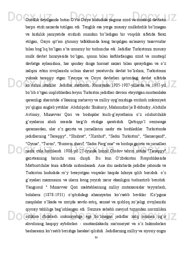 Ozodlik deyilganda butun O’rta Osiyo hududida yagona ozod va mustaqil davlatni
barpo etish nazarda tutilgan edi. Tenglik esa yerga xususiy mulkdorlik bo’lmagan
va   kishilik   jamiyatida   erishish   mumkin   bo’ladigan   bir   voqelik   sifatida   faraz
etilgan,   Osiyo   qit’asi   ijtimoiy   tafakkurida   keng   tarqalgan   an'anaviy   tasavvurlar
bilan bog’liq bo’lgan o’ta umumiy bir tushuncha edi. Jadidlar Turkistonni xususiy
mulk   davlat   himoyasida   bo’lgan,   qonun   bilan   kafolatlangan   ozod   va   mustaqil
davlatga   aylanishini,   har   qanday   dinga   hurmat   nazari   bilan   qaraydigan   va   o’z
xalqini   erkin   rivojlanishi   uchun   sharoit   yaratuvchi   davlat   bo’lishini,   Turkistonni
yuksak   taraqqiy   etgan   Yevropa   va   Osiyo   davlatlari   qatoridagi   davlat   sifatida
ko’rishni   istadilar.   Jadidlar   matbuoti.   Rossiyada   1905-1907-yillarda   va   1917-yil
bo’lib o’tgan inqiloblardan keyin Turkiston jadidlari davom etayotgan mustamlaka
qaramligi sharoitida o’lkaning ma'naviy va milliy uyg’onishiga erishish imkoniyati
yo’qligini anglab yetdilar. Abdulqodir Shukuriy, Mahmudxo’ja Behbudiy, Abdulla
Avloniy,   Munavvar   Qori   va   boshqalar   kuch-g’ayratlarini   o’z   islohotchilik
g’oyalarini   aholi   orasida   targ’ib   etishga   qaratishdi.   Qattiqqo’l   senzuraga
qaramasdan,   ular   o’z   gazeta   va   jurnallarini   nashr   eta   boshladilar.   Turkistonda
jadidlarning   "Taraqqiy",   "Shuhrat",   "Xurshid",   "Sadoi   Turkiston",   "Samarqand",
"Oyina", "Turon", "Buxoroi sharif, "Sadoi Farg’ona" va boshqa gazeta va jurnallari
nashr  etila boshlandi. 1906-yil 27-iyunda Ismoil  Obidov tahriri  ostida "Taraqqiy"
gazetasining   birinchi   soni   chiqdi.   Bu   kun   O’zbekiston   Respublikasida
Matbuotchilar   kuni   sifatida   nishonlanadi.   Ana   shu   nashrlarda   jadidlar   jahonda   va
Turkiston   hududida   ro’y   berayotgan   voqealar   haqida   hikoya   qilib   borishdi.   o’z
g’oyalari   mazmunini   va   ularni   keng   yoyish   zarur   ekanligini   tushuntirib   berishdi.
Yangiusul   "   Munavvar   Qori   maktablarining   milliy   mutaxassislar   tayyorlash,
bolalarni   (1878-1931)   o’qitishdagi   ahamiyatini   ko’rsatib   berdilar.   Ko’pgina
maqolalar   o’lkada   va   xorijda   savdo-sotiq,   sanoat   va   qishloq   xo’jaligi   rivojlanishi
qiyosiy tahliliga bag’ishlangan edi. Senzura sababli  mavjud tuzumdan norozilikni
oshkora   ifodalash   imkoniyatiga   ega   bo’lmagan   jadidlar   xalq   ommasi   og’ir
ahvolining   haqiqiy   aybdorlari   -   mustamlakachi   ma'muriyat   va   o’z   hukmdorlari
basharasini ko’rsatib berishga harakat qilishdi. Jadidlarning milliy va siyosiy ongni
16 